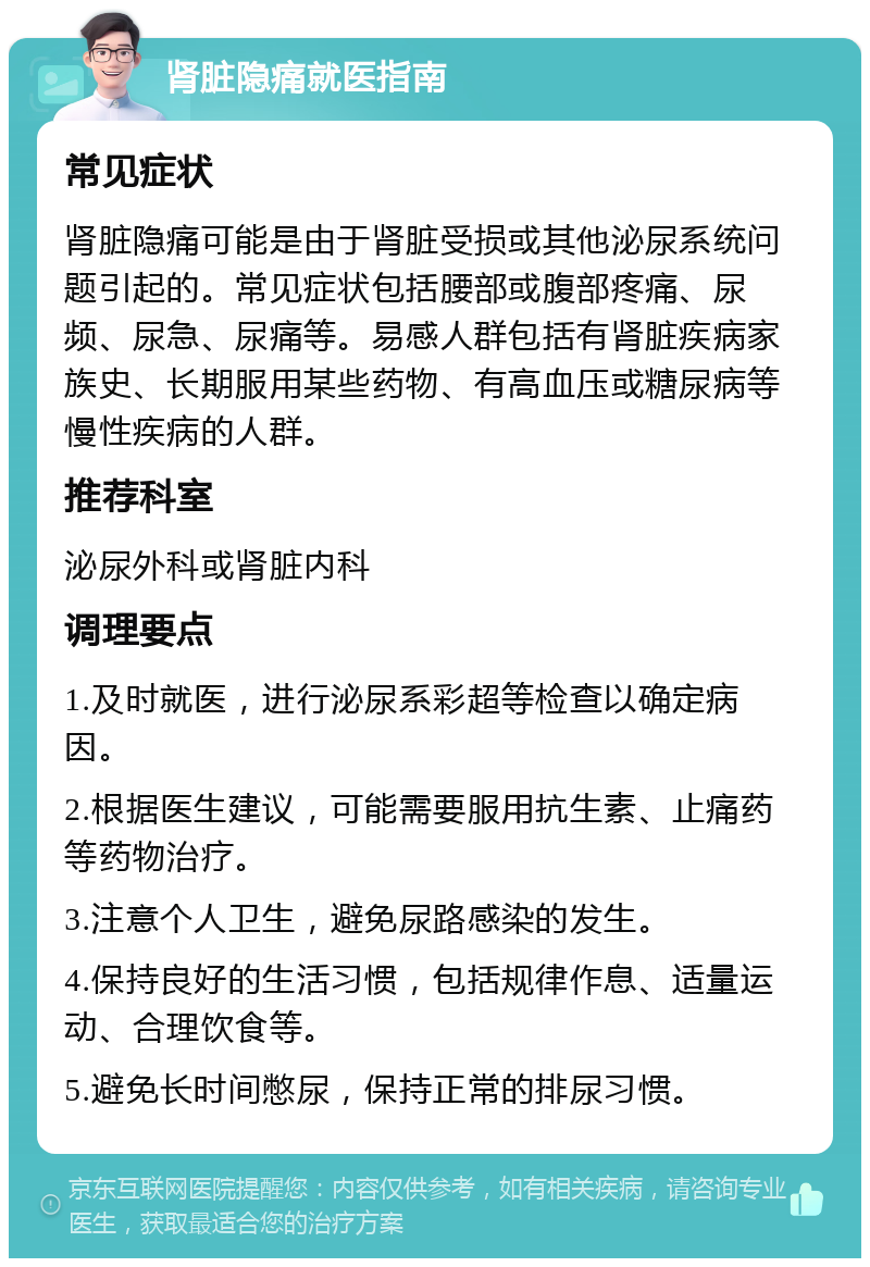 肾脏隐痛就医指南 常见症状 肾脏隐痛可能是由于肾脏受损或其他泌尿系统问题引起的。常见症状包括腰部或腹部疼痛、尿频、尿急、尿痛等。易感人群包括有肾脏疾病家族史、长期服用某些药物、有高血压或糖尿病等慢性疾病的人群。 推荐科室 泌尿外科或肾脏内科 调理要点 1.及时就医，进行泌尿系彩超等检查以确定病因。 2.根据医生建议，可能需要服用抗生素、止痛药等药物治疗。 3.注意个人卫生，避免尿路感染的发生。 4.保持良好的生活习惯，包括规律作息、适量运动、合理饮食等。 5.避免长时间憋尿，保持正常的排尿习惯。