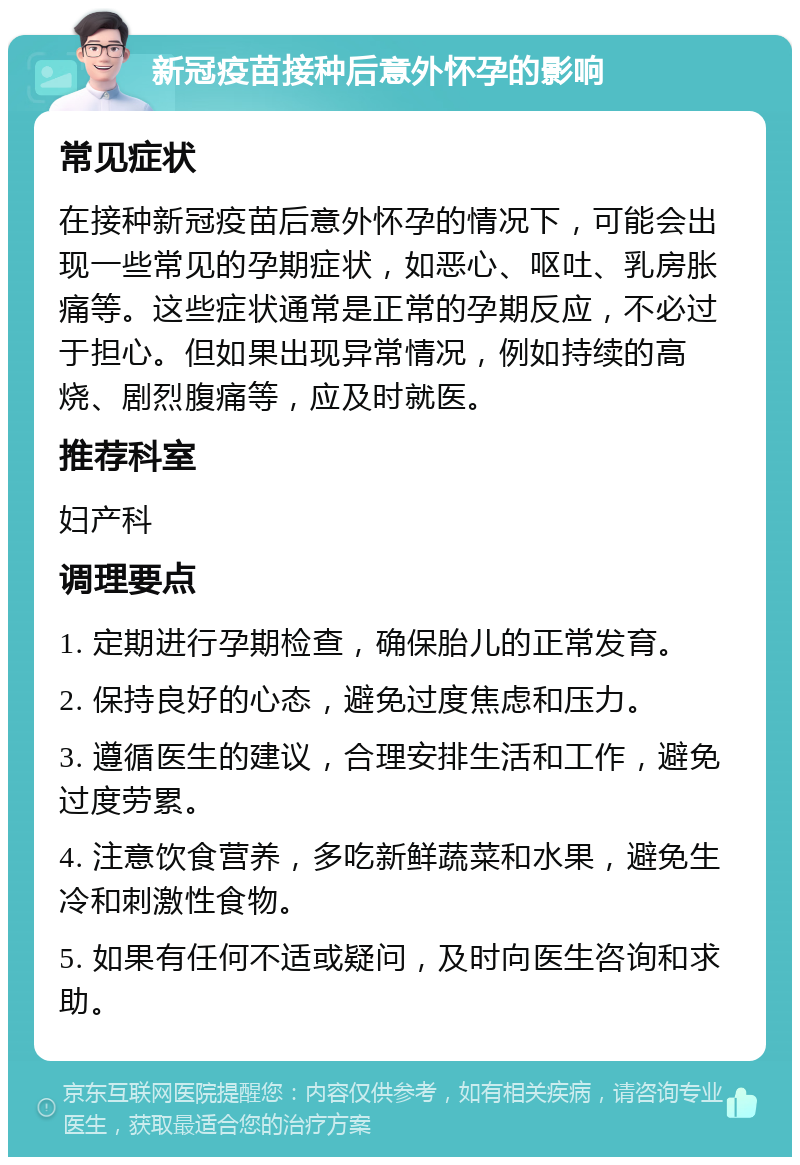 新冠疫苗接种后意外怀孕的影响 常见症状 在接种新冠疫苗后意外怀孕的情况下，可能会出现一些常见的孕期症状，如恶心、呕吐、乳房胀痛等。这些症状通常是正常的孕期反应，不必过于担心。但如果出现异常情况，例如持续的高烧、剧烈腹痛等，应及时就医。 推荐科室 妇产科 调理要点 1. 定期进行孕期检查，确保胎儿的正常发育。 2. 保持良好的心态，避免过度焦虑和压力。 3. 遵循医生的建议，合理安排生活和工作，避免过度劳累。 4. 注意饮食营养，多吃新鲜蔬菜和水果，避免生冷和刺激性食物。 5. 如果有任何不适或疑问，及时向医生咨询和求助。