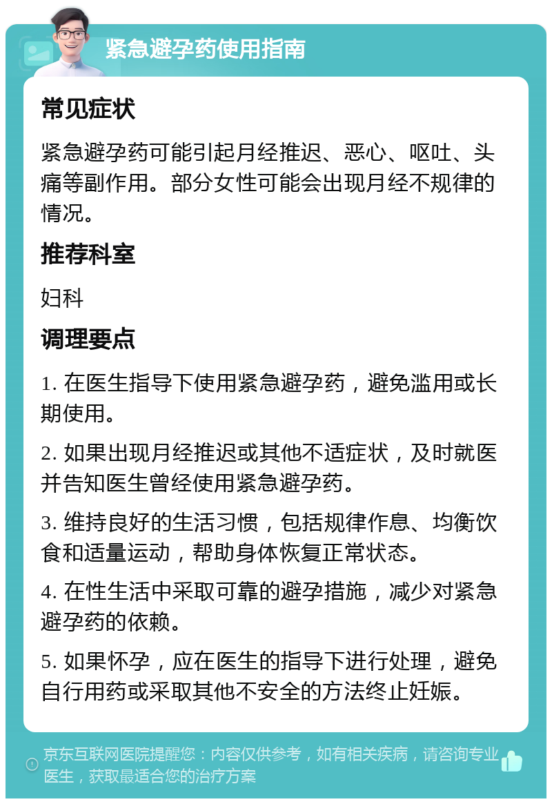 紧急避孕药使用指南 常见症状 紧急避孕药可能引起月经推迟、恶心、呕吐、头痛等副作用。部分女性可能会出现月经不规律的情况。 推荐科室 妇科 调理要点 1. 在医生指导下使用紧急避孕药，避免滥用或长期使用。 2. 如果出现月经推迟或其他不适症状，及时就医并告知医生曾经使用紧急避孕药。 3. 维持良好的生活习惯，包括规律作息、均衡饮食和适量运动，帮助身体恢复正常状态。 4. 在性生活中采取可靠的避孕措施，减少对紧急避孕药的依赖。 5. 如果怀孕，应在医生的指导下进行处理，避免自行用药或采取其他不安全的方法终止妊娠。