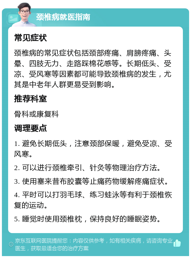 颈椎病就医指南 常见症状 颈椎病的常见症状包括颈部疼痛、肩膀疼痛、头晕、四肢无力、走路踩棉花感等。长期低头、受凉、受风寒等因素都可能导致颈椎病的发生，尤其是中老年人群更易受到影响。 推荐科室 骨科或康复科 调理要点 1. 避免长期低头，注意颈部保暖，避免受凉、受风寒。 2. 可以进行颈椎牵引、针灸等物理治疗方法。 3. 使用塞来昔布胶囊等止痛药物缓解疼痛症状。 4. 平时可以打羽毛球、练习蛙泳等有利于颈椎恢复的运动。 5. 睡觉时使用颈椎枕，保持良好的睡眠姿势。