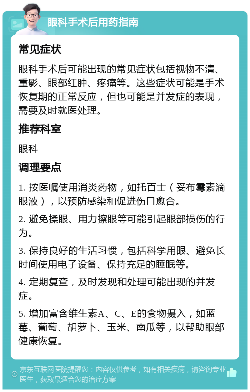 眼科手术后用药指南 常见症状 眼科手术后可能出现的常见症状包括视物不清、重影、眼部红肿、疼痛等。这些症状可能是手术恢复期的正常反应，但也可能是并发症的表现，需要及时就医处理。 推荐科室 眼科 调理要点 1. 按医嘱使用消炎药物，如托百士（妥布霉素滴眼液），以预防感染和促进伤口愈合。 2. 避免揉眼、用力擦眼等可能引起眼部损伤的行为。 3. 保持良好的生活习惯，包括科学用眼、避免长时间使用电子设备、保持充足的睡眠等。 4. 定期复查，及时发现和处理可能出现的并发症。 5. 增加富含维生素A、C、E的食物摄入，如蓝莓、葡萄、胡萝卜、玉米、南瓜等，以帮助眼部健康恢复。