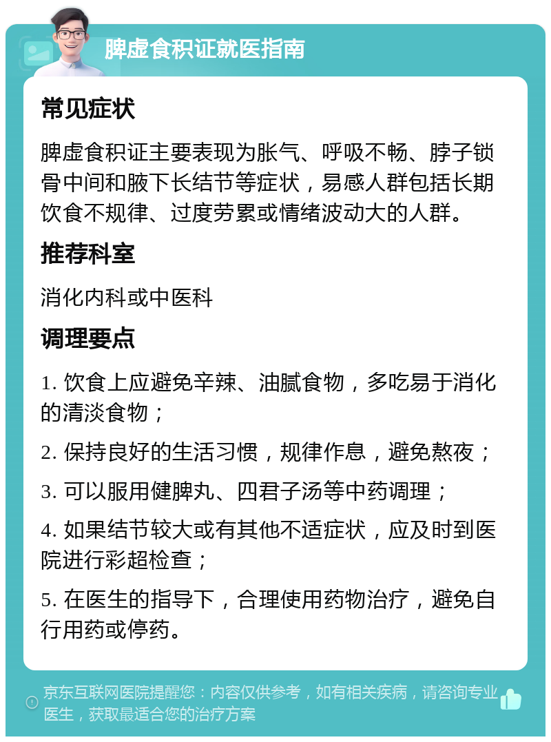 脾虚食积证就医指南 常见症状 脾虚食积证主要表现为胀气、呼吸不畅、脖子锁骨中间和腋下长结节等症状，易感人群包括长期饮食不规律、过度劳累或情绪波动大的人群。 推荐科室 消化内科或中医科 调理要点 1. 饮食上应避免辛辣、油腻食物，多吃易于消化的清淡食物； 2. 保持良好的生活习惯，规律作息，避免熬夜； 3. 可以服用健脾丸、四君子汤等中药调理； 4. 如果结节较大或有其他不适症状，应及时到医院进行彩超检查； 5. 在医生的指导下，合理使用药物治疗，避免自行用药或停药。