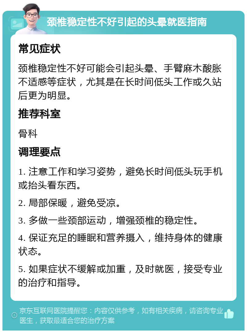 颈椎稳定性不好引起的头晕就医指南 常见症状 颈椎稳定性不好可能会引起头晕、手臂麻木酸胀不适感等症状，尤其是在长时间低头工作或久站后更为明显。 推荐科室 骨科 调理要点 1. 注意工作和学习姿势，避免长时间低头玩手机或抬头看东西。 2. 局部保暖，避免受凉。 3. 多做一些颈部运动，增强颈椎的稳定性。 4. 保证充足的睡眠和营养摄入，维持身体的健康状态。 5. 如果症状不缓解或加重，及时就医，接受专业的治疗和指导。