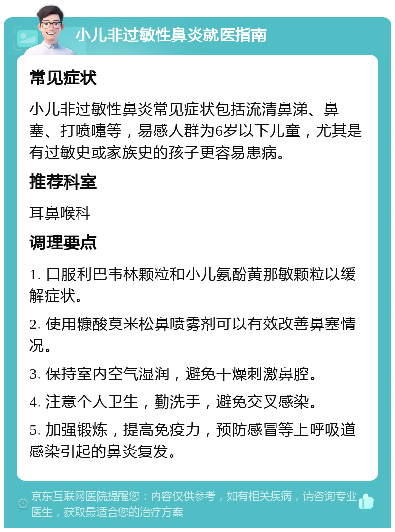 小儿非过敏性鼻炎就医指南 常见症状 小儿非过敏性鼻炎常见症状包括流清鼻涕、鼻塞、打喷嚏等，易感人群为6岁以下儿童，尤其是有过敏史或家族史的孩子更容易患病。 推荐科室 耳鼻喉科 调理要点 1. 口服利巴韦林颗粒和小儿氨酚黄那敏颗粒以缓解症状。 2. 使用糠酸莫米松鼻喷雾剂可以有效改善鼻塞情况。 3. 保持室内空气湿润，避免干燥刺激鼻腔。 4. 注意个人卫生，勤洗手，避免交叉感染。 5. 加强锻炼，提高免疫力，预防感冒等上呼吸道感染引起的鼻炎复发。