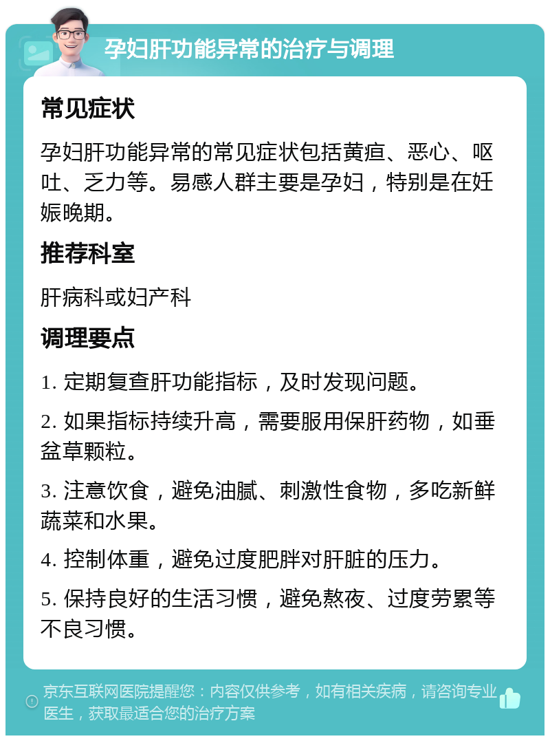 孕妇肝功能异常的治疗与调理 常见症状 孕妇肝功能异常的常见症状包括黄疸、恶心、呕吐、乏力等。易感人群主要是孕妇，特别是在妊娠晚期。 推荐科室 肝病科或妇产科 调理要点 1. 定期复查肝功能指标，及时发现问题。 2. 如果指标持续升高，需要服用保肝药物，如垂盆草颗粒。 3. 注意饮食，避免油腻、刺激性食物，多吃新鲜蔬菜和水果。 4. 控制体重，避免过度肥胖对肝脏的压力。 5. 保持良好的生活习惯，避免熬夜、过度劳累等不良习惯。