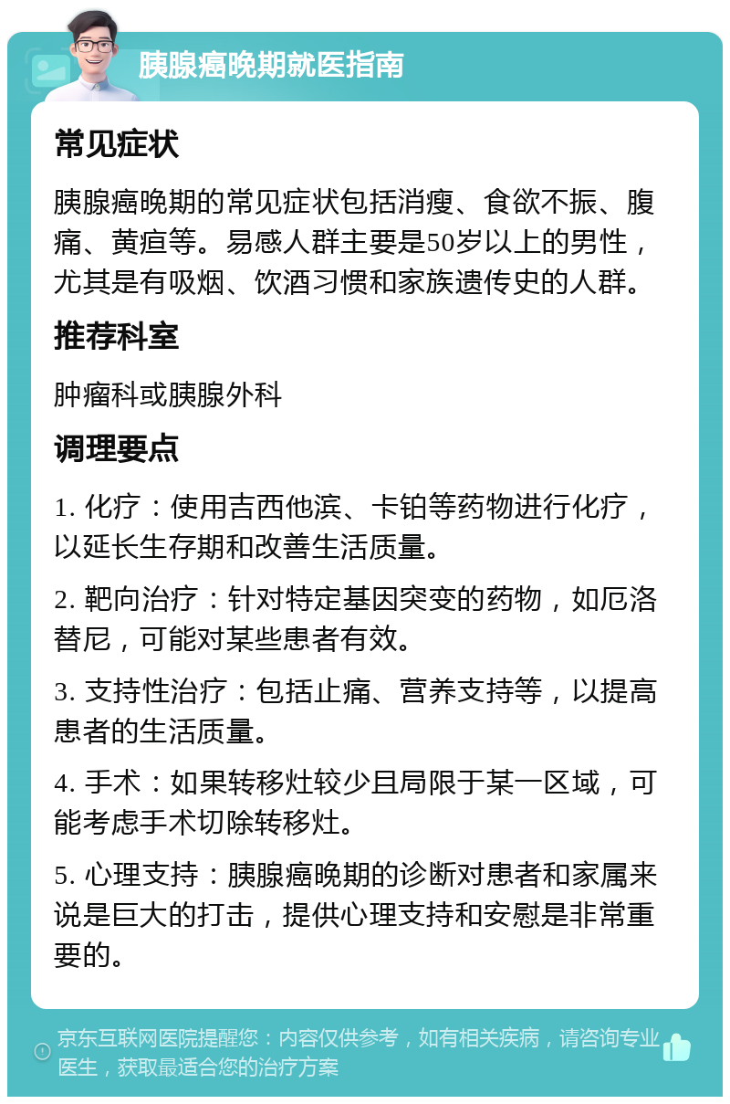 胰腺癌晚期就医指南 常见症状 胰腺癌晚期的常见症状包括消瘦、食欲不振、腹痛、黄疸等。易感人群主要是50岁以上的男性，尤其是有吸烟、饮酒习惯和家族遗传史的人群。 推荐科室 肿瘤科或胰腺外科 调理要点 1. 化疗：使用吉西他滨、卡铂等药物进行化疗，以延长生存期和改善生活质量。 2. 靶向治疗：针对特定基因突变的药物，如厄洛替尼，可能对某些患者有效。 3. 支持性治疗：包括止痛、营养支持等，以提高患者的生活质量。 4. 手术：如果转移灶较少且局限于某一区域，可能考虑手术切除转移灶。 5. 心理支持：胰腺癌晚期的诊断对患者和家属来说是巨大的打击，提供心理支持和安慰是非常重要的。