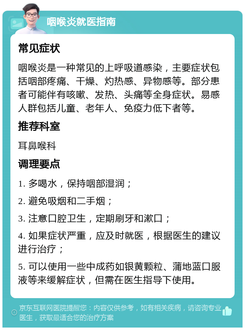 咽喉炎就医指南 常见症状 咽喉炎是一种常见的上呼吸道感染，主要症状包括咽部疼痛、干燥、灼热感、异物感等。部分患者可能伴有咳嗽、发热、头痛等全身症状。易感人群包括儿童、老年人、免疫力低下者等。 推荐科室 耳鼻喉科 调理要点 1. 多喝水，保持咽部湿润； 2. 避免吸烟和二手烟； 3. 注意口腔卫生，定期刷牙和漱口； 4. 如果症状严重，应及时就医，根据医生的建议进行治疗； 5. 可以使用一些中成药如银黄颗粒、蒲地蓝口服液等来缓解症状，但需在医生指导下使用。