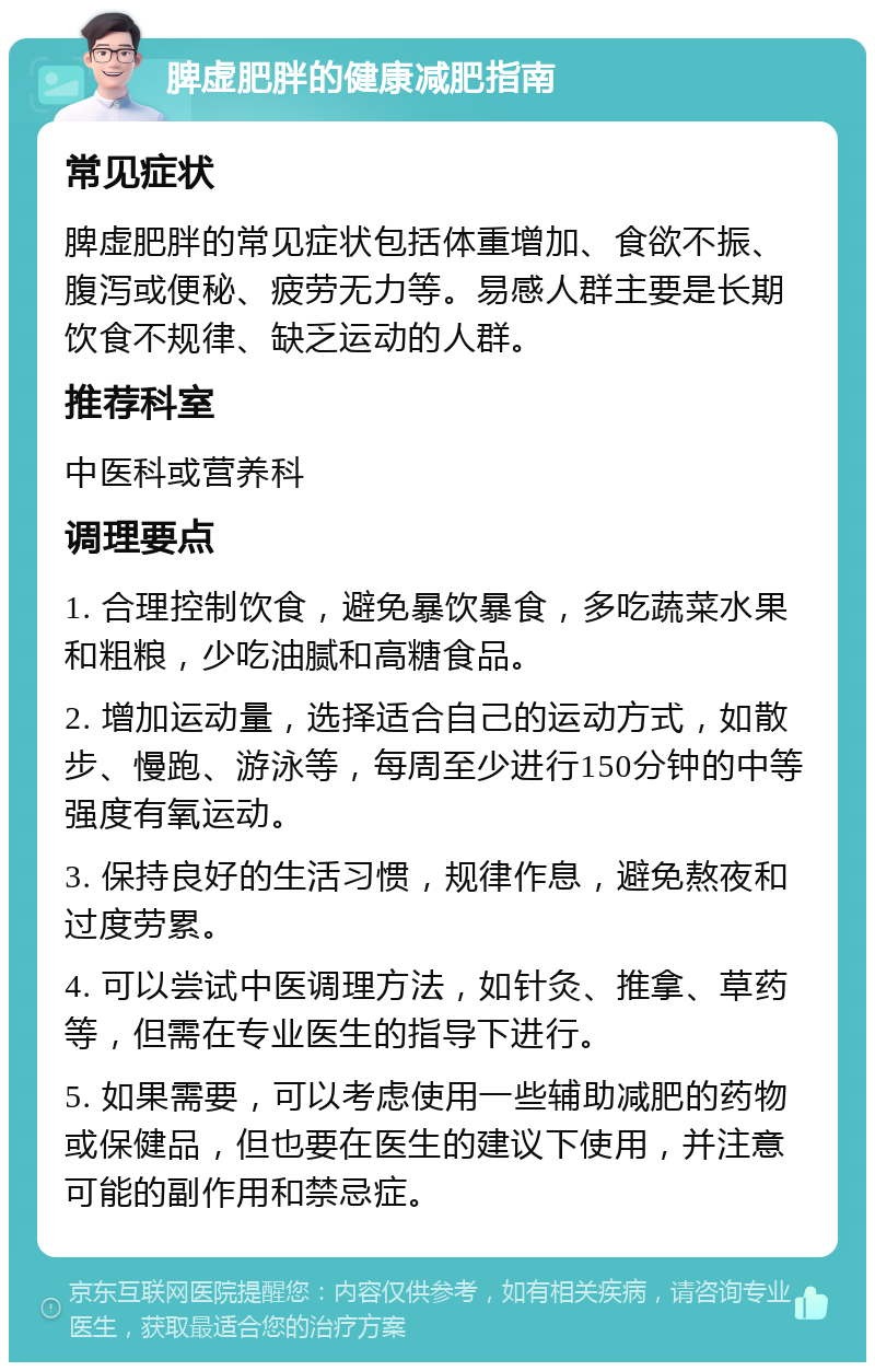 脾虚肥胖的健康减肥指南 常见症状 脾虚肥胖的常见症状包括体重增加、食欲不振、腹泻或便秘、疲劳无力等。易感人群主要是长期饮食不规律、缺乏运动的人群。 推荐科室 中医科或营养科 调理要点 1. 合理控制饮食，避免暴饮暴食，多吃蔬菜水果和粗粮，少吃油腻和高糖食品。 2. 增加运动量，选择适合自己的运动方式，如散步、慢跑、游泳等，每周至少进行150分钟的中等强度有氧运动。 3. 保持良好的生活习惯，规律作息，避免熬夜和过度劳累。 4. 可以尝试中医调理方法，如针灸、推拿、草药等，但需在专业医生的指导下进行。 5. 如果需要，可以考虑使用一些辅助减肥的药物或保健品，但也要在医生的建议下使用，并注意可能的副作用和禁忌症。