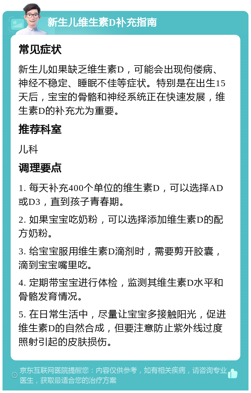 新生儿维生素D补充指南 常见症状 新生儿如果缺乏维生素D，可能会出现佝偻病、神经不稳定、睡眠不佳等症状。特别是在出生15天后，宝宝的骨骼和神经系统正在快速发展，维生素D的补充尤为重要。 推荐科室 儿科 调理要点 1. 每天补充400个单位的维生素D，可以选择AD或D3，直到孩子青春期。 2. 如果宝宝吃奶粉，可以选择添加维生素D的配方奶粉。 3. 给宝宝服用维生素D滴剂时，需要剪开胶囊，滴到宝宝嘴里吃。 4. 定期带宝宝进行体检，监测其维生素D水平和骨骼发育情况。 5. 在日常生活中，尽量让宝宝多接触阳光，促进维生素D的自然合成，但要注意防止紫外线过度照射引起的皮肤损伤。