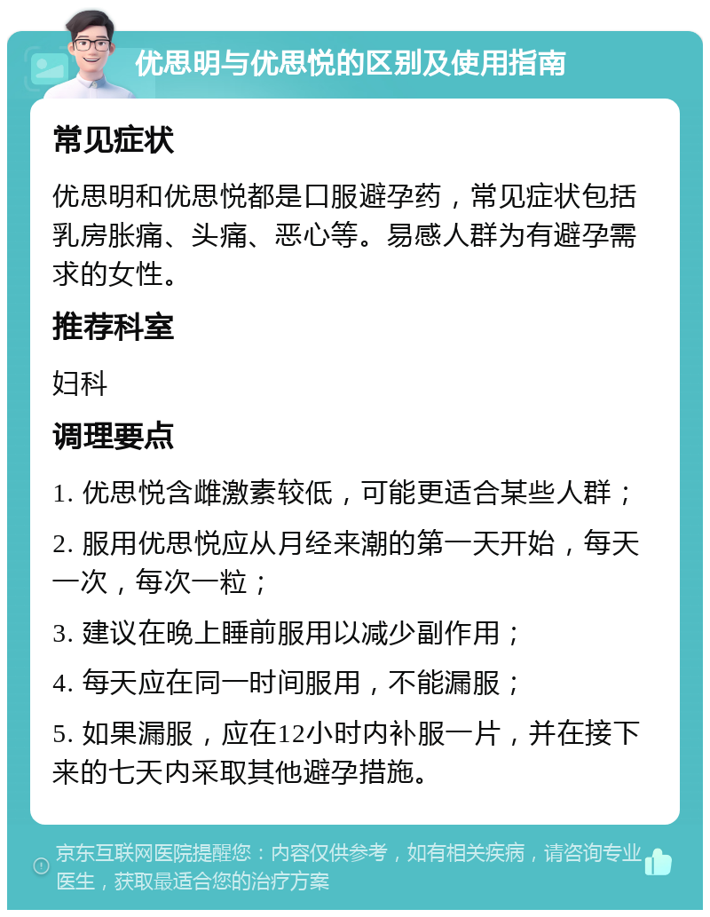 优思明与优思悦的区别及使用指南 常见症状 优思明和优思悦都是口服避孕药，常见症状包括乳房胀痛、头痛、恶心等。易感人群为有避孕需求的女性。 推荐科室 妇科 调理要点 1. 优思悦含雌激素较低，可能更适合某些人群； 2. 服用优思悦应从月经来潮的第一天开始，每天一次，每次一粒； 3. 建议在晚上睡前服用以减少副作用； 4. 每天应在同一时间服用，不能漏服； 5. 如果漏服，应在12小时内补服一片，并在接下来的七天内采取其他避孕措施。