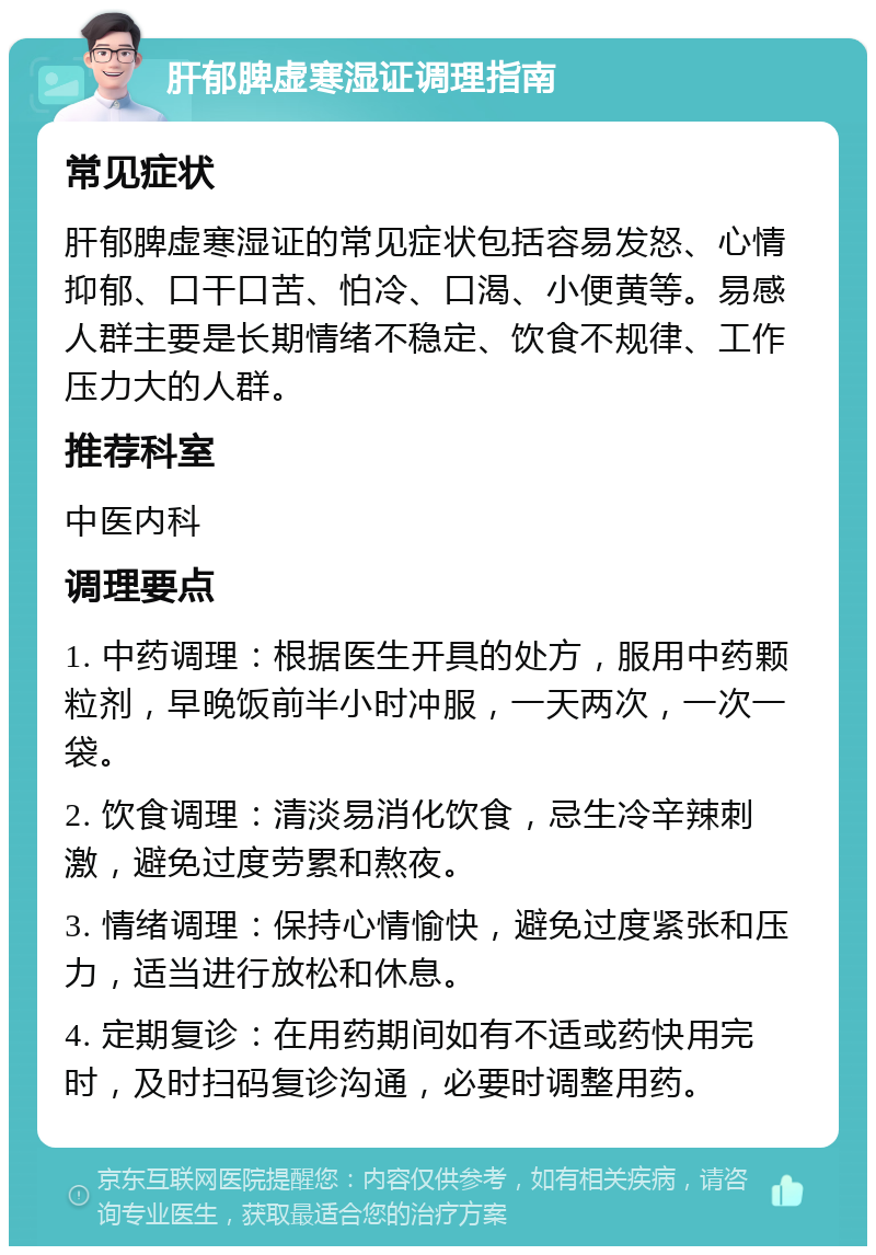 肝郁脾虚寒湿证调理指南 常见症状 肝郁脾虚寒湿证的常见症状包括容易发怒、心情抑郁、口干口苦、怕冷、口渴、小便黄等。易感人群主要是长期情绪不稳定、饮食不规律、工作压力大的人群。 推荐科室 中医内科 调理要点 1. 中药调理：根据医生开具的处方，服用中药颗粒剂，早晚饭前半小时冲服，一天两次，一次一袋。 2. 饮食调理：清淡易消化饮食，忌生冷辛辣刺激，避免过度劳累和熬夜。 3. 情绪调理：保持心情愉快，避免过度紧张和压力，适当进行放松和休息。 4. 定期复诊：在用药期间如有不适或药快用完时，及时扫码复诊沟通，必要时调整用药。