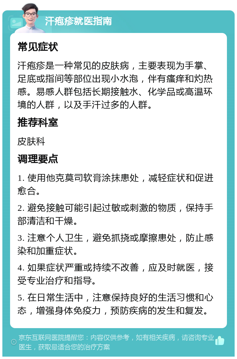 汗疱疹就医指南 常见症状 汗疱疹是一种常见的皮肤病，主要表现为手掌、足底或指间等部位出现小水泡，伴有瘙痒和灼热感。易感人群包括长期接触水、化学品或高温环境的人群，以及手汗过多的人群。 推荐科室 皮肤科 调理要点 1. 使用他克莫司软膏涂抹患处，减轻症状和促进愈合。 2. 避免接触可能引起过敏或刺激的物质，保持手部清洁和干燥。 3. 注意个人卫生，避免抓挠或摩擦患处，防止感染和加重症状。 4. 如果症状严重或持续不改善，应及时就医，接受专业治疗和指导。 5. 在日常生活中，注意保持良好的生活习惯和心态，增强身体免疫力，预防疾病的发生和复发。