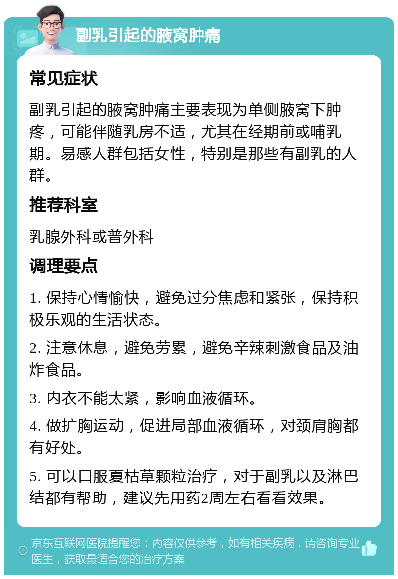 副乳引起的腋窝肿痛 常见症状 副乳引起的腋窝肿痛主要表现为单侧腋窝下肿疼，可能伴随乳房不适，尤其在经期前或哺乳期。易感人群包括女性，特别是那些有副乳的人群。 推荐科室 乳腺外科或普外科 调理要点 1. 保持心情愉快，避免过分焦虑和紧张，保持积极乐观的生活状态。 2. 注意休息，避免劳累，避免辛辣刺激食品及油炸食品。 3. 内衣不能太紧，影响血液循环。 4. 做扩胸运动，促进局部血液循环，对颈肩胸都有好处。 5. 可以口服夏枯草颗粒治疗，对于副乳以及淋巴结都有帮助，建议先用药2周左右看看效果。