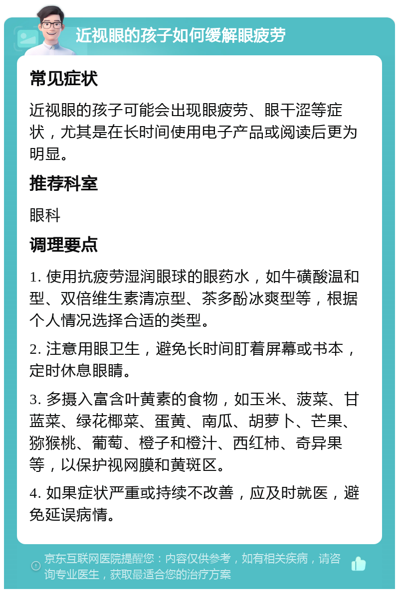 近视眼的孩子如何缓解眼疲劳 常见症状 近视眼的孩子可能会出现眼疲劳、眼干涩等症状，尤其是在长时间使用电子产品或阅读后更为明显。 推荐科室 眼科 调理要点 1. 使用抗疲劳湿润眼球的眼药水，如牛磺酸温和型、双倍维生素清凉型、茶多酚冰爽型等，根据个人情况选择合适的类型。 2. 注意用眼卫生，避免长时间盯着屏幕或书本，定时休息眼睛。 3. 多摄入富含叶黄素的食物，如玉米、菠菜、甘蓝菜、绿花椰菜、蛋黄、南瓜、胡萝卜、芒果、猕猴桃、葡萄、橙子和橙汁、西红柿、奇异果等，以保护视网膜和黄斑区。 4. 如果症状严重或持续不改善，应及时就医，避免延误病情。