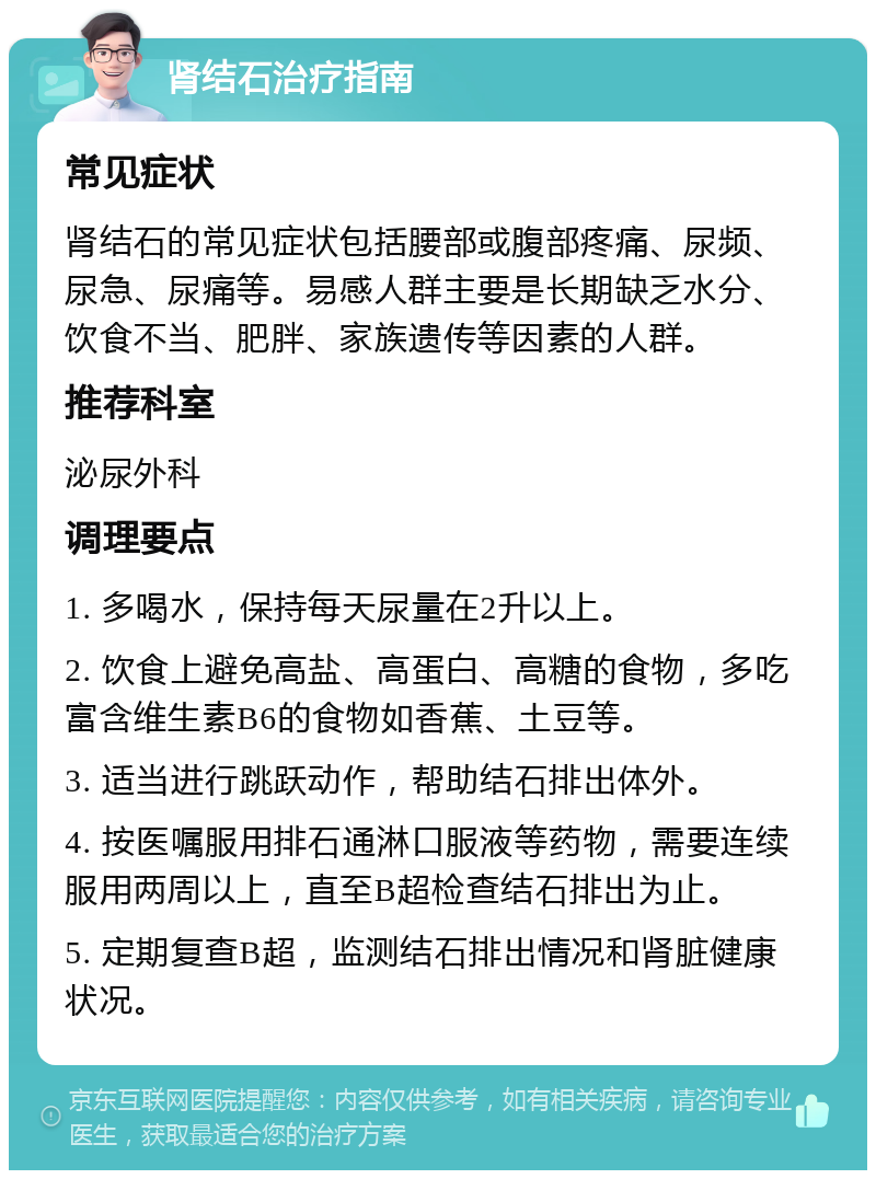 肾结石治疗指南 常见症状 肾结石的常见症状包括腰部或腹部疼痛、尿频、尿急、尿痛等。易感人群主要是长期缺乏水分、饮食不当、肥胖、家族遗传等因素的人群。 推荐科室 泌尿外科 调理要点 1. 多喝水，保持每天尿量在2升以上。 2. 饮食上避免高盐、高蛋白、高糖的食物，多吃富含维生素B6的食物如香蕉、土豆等。 3. 适当进行跳跃动作，帮助结石排出体外。 4. 按医嘱服用排石通淋口服液等药物，需要连续服用两周以上，直至B超检查结石排出为止。 5. 定期复查B超，监测结石排出情况和肾脏健康状况。