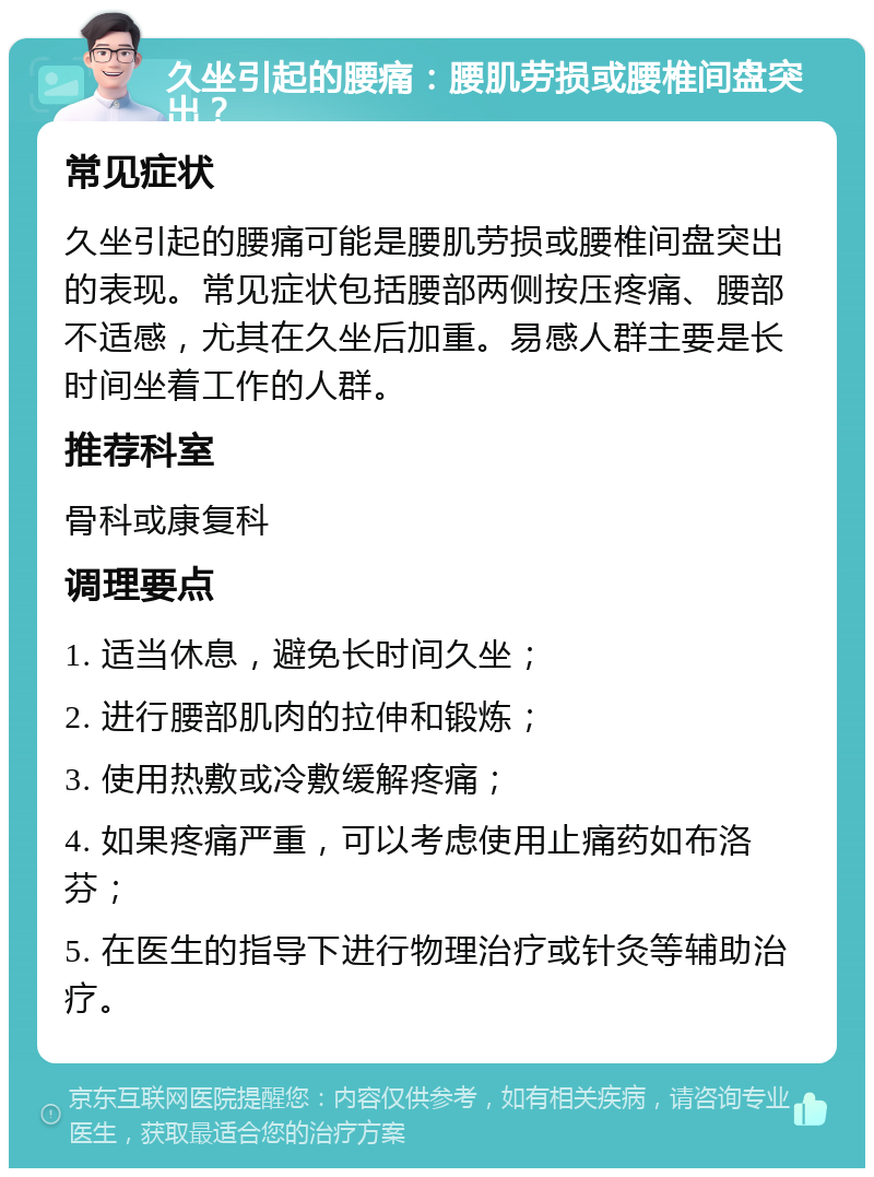 久坐引起的腰痛：腰肌劳损或腰椎间盘突出？ 常见症状 久坐引起的腰痛可能是腰肌劳损或腰椎间盘突出的表现。常见症状包括腰部两侧按压疼痛、腰部不适感，尤其在久坐后加重。易感人群主要是长时间坐着工作的人群。 推荐科室 骨科或康复科 调理要点 1. 适当休息，避免长时间久坐； 2. 进行腰部肌肉的拉伸和锻炼； 3. 使用热敷或冷敷缓解疼痛； 4. 如果疼痛严重，可以考虑使用止痛药如布洛芬； 5. 在医生的指导下进行物理治疗或针灸等辅助治疗。