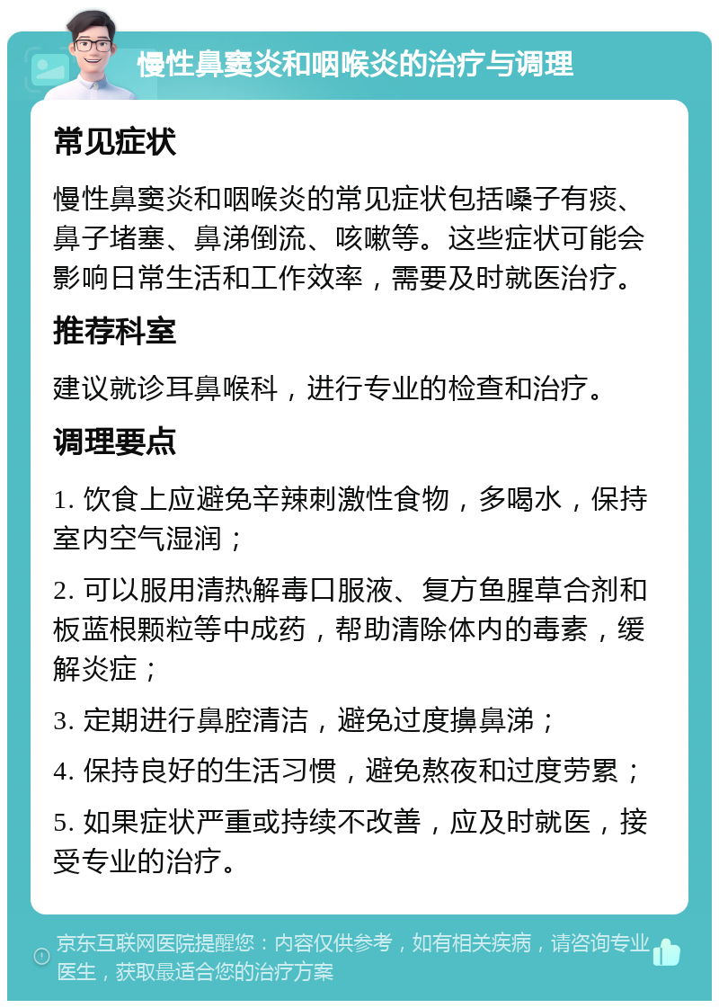 慢性鼻窦炎和咽喉炎的治疗与调理 常见症状 慢性鼻窦炎和咽喉炎的常见症状包括嗓子有痰、鼻子堵塞、鼻涕倒流、咳嗽等。这些症状可能会影响日常生活和工作效率，需要及时就医治疗。 推荐科室 建议就诊耳鼻喉科，进行专业的检查和治疗。 调理要点 1. 饮食上应避免辛辣刺激性食物，多喝水，保持室内空气湿润； 2. 可以服用清热解毒口服液、复方鱼腥草合剂和板蓝根颗粒等中成药，帮助清除体内的毒素，缓解炎症； 3. 定期进行鼻腔清洁，避免过度擤鼻涕； 4. 保持良好的生活习惯，避免熬夜和过度劳累； 5. 如果症状严重或持续不改善，应及时就医，接受专业的治疗。