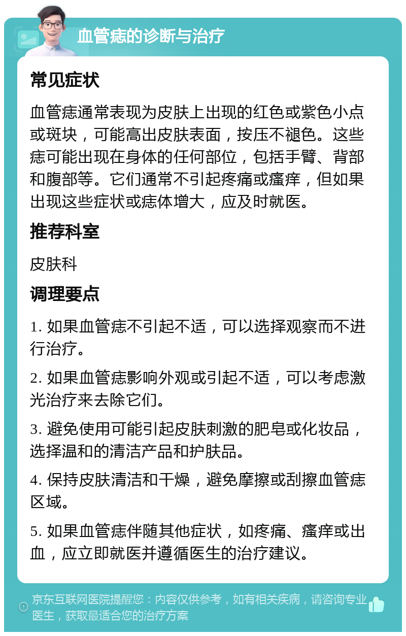 血管痣的诊断与治疗 常见症状 血管痣通常表现为皮肤上出现的红色或紫色小点或斑块，可能高出皮肤表面，按压不褪色。这些痣可能出现在身体的任何部位，包括手臂、背部和腹部等。它们通常不引起疼痛或瘙痒，但如果出现这些症状或痣体增大，应及时就医。 推荐科室 皮肤科 调理要点 1. 如果血管痣不引起不适，可以选择观察而不进行治疗。 2. 如果血管痣影响外观或引起不适，可以考虑激光治疗来去除它们。 3. 避免使用可能引起皮肤刺激的肥皂或化妆品，选择温和的清洁产品和护肤品。 4. 保持皮肤清洁和干燥，避免摩擦或刮擦血管痣区域。 5. 如果血管痣伴随其他症状，如疼痛、瘙痒或出血，应立即就医并遵循医生的治疗建议。