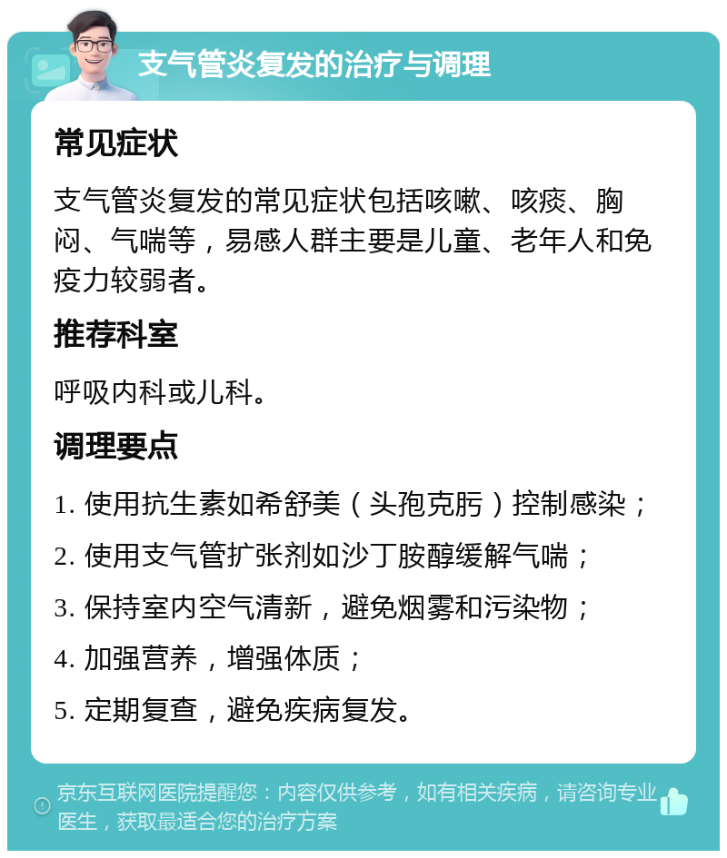 支气管炎复发的治疗与调理 常见症状 支气管炎复发的常见症状包括咳嗽、咳痰、胸闷、气喘等，易感人群主要是儿童、老年人和免疫力较弱者。 推荐科室 呼吸内科或儿科。 调理要点 1. 使用抗生素如希舒美（头孢克肟）控制感染； 2. 使用支气管扩张剂如沙丁胺醇缓解气喘； 3. 保持室内空气清新，避免烟雾和污染物； 4. 加强营养，增强体质； 5. 定期复查，避免疾病复发。