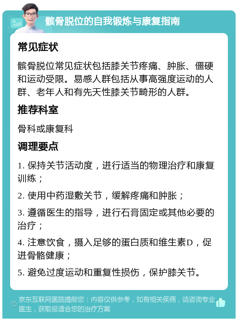 髌骨脱位的自我锻炼与康复指南 常见症状 髌骨脱位常见症状包括膝关节疼痛、肿胀、僵硬和运动受限。易感人群包括从事高强度运动的人群、老年人和有先天性膝关节畸形的人群。 推荐科室 骨科或康复科 调理要点 1. 保持关节活动度，进行适当的物理治疗和康复训练； 2. 使用中药湿敷关节，缓解疼痛和肿胀； 3. 遵循医生的指导，进行石膏固定或其他必要的治疗； 4. 注意饮食，摄入足够的蛋白质和维生素D，促进骨骼健康； 5. 避免过度运动和重复性损伤，保护膝关节。