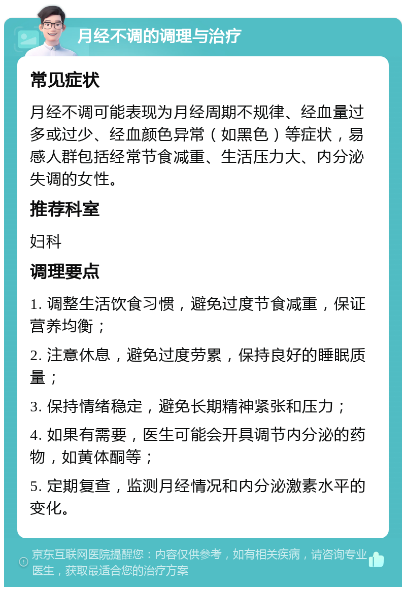 月经不调的调理与治疗 常见症状 月经不调可能表现为月经周期不规律、经血量过多或过少、经血颜色异常（如黑色）等症状，易感人群包括经常节食减重、生活压力大、内分泌失调的女性。 推荐科室 妇科 调理要点 1. 调整生活饮食习惯，避免过度节食减重，保证营养均衡； 2. 注意休息，避免过度劳累，保持良好的睡眠质量； 3. 保持情绪稳定，避免长期精神紧张和压力； 4. 如果有需要，医生可能会开具调节内分泌的药物，如黄体酮等； 5. 定期复查，监测月经情况和内分泌激素水平的变化。