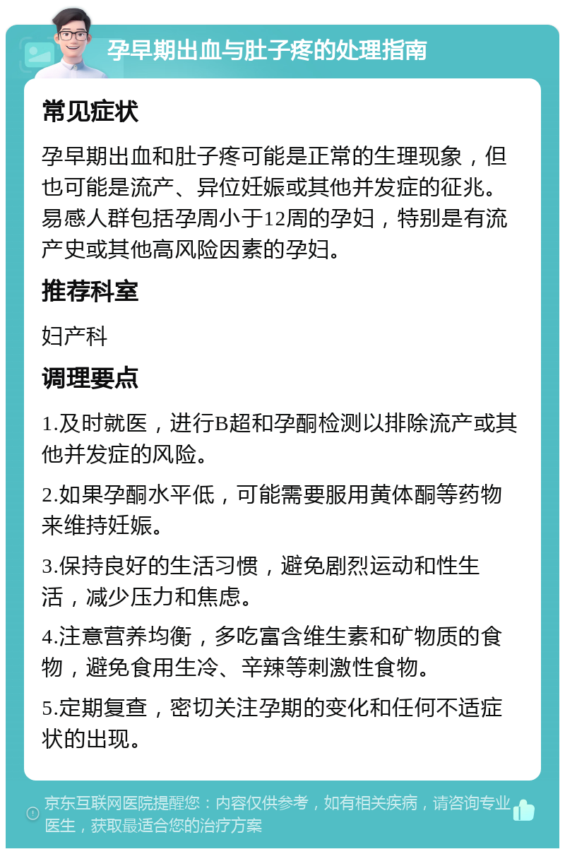 孕早期出血与肚子疼的处理指南 常见症状 孕早期出血和肚子疼可能是正常的生理现象，但也可能是流产、异位妊娠或其他并发症的征兆。易感人群包括孕周小于12周的孕妇，特别是有流产史或其他高风险因素的孕妇。 推荐科室 妇产科 调理要点 1.及时就医，进行B超和孕酮检测以排除流产或其他并发症的风险。 2.如果孕酮水平低，可能需要服用黄体酮等药物来维持妊娠。 3.保持良好的生活习惯，避免剧烈运动和性生活，减少压力和焦虑。 4.注意营养均衡，多吃富含维生素和矿物质的食物，避免食用生冷、辛辣等刺激性食物。 5.定期复查，密切关注孕期的变化和任何不适症状的出现。