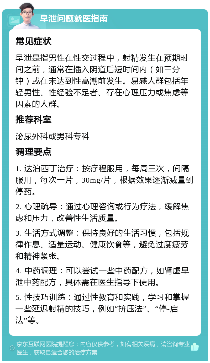 早泄问题就医指南 常见症状 早泄是指男性在性交过程中，射精发生在预期时间之前，通常在插入阴道后短时间内（如三分钟）或在未达到性高潮前发生。易感人群包括年轻男性、性经验不足者、存在心理压力或焦虑等因素的人群。 推荐科室 泌尿外科或男科专科 调理要点 1. 达泊西丁治疗：按疗程服用，每周三次，间隔服用，每次一片，30mg/片，根据效果逐渐减量到停药。 2. 心理疏导：通过心理咨询或行为疗法，缓解焦虑和压力，改善性生活质量。 3. 生活方式调整：保持良好的生活习惯，包括规律作息、适量运动、健康饮食等，避免过度疲劳和精神紧张。 4. 中药调理：可以尝试一些中药配方，如肾虚早泄中药配方，具体需在医生指导下使用。 5. 性技巧训练：通过性教育和实践，学习和掌握一些延迟射精的技巧，例如“挤压法”、“停-启法”等。