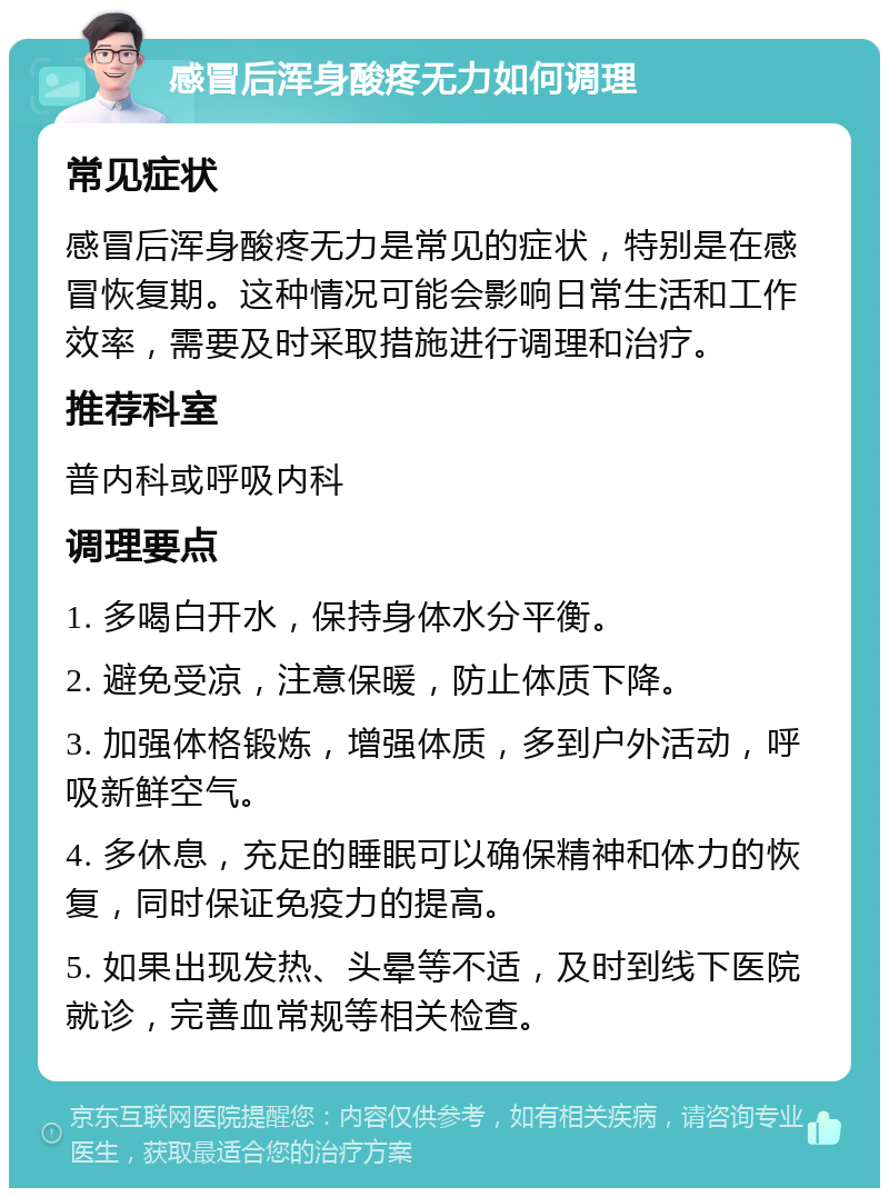 感冒后浑身酸疼无力如何调理 常见症状 感冒后浑身酸疼无力是常见的症状，特别是在感冒恢复期。这种情况可能会影响日常生活和工作效率，需要及时采取措施进行调理和治疗。 推荐科室 普内科或呼吸内科 调理要点 1. 多喝白开水，保持身体水分平衡。 2. 避免受凉，注意保暖，防止体质下降。 3. 加强体格锻炼，增强体质，多到户外活动，呼吸新鲜空气。 4. 多休息，充足的睡眠可以确保精神和体力的恢复，同时保证免疫力的提高。 5. 如果出现发热、头晕等不适，及时到线下医院就诊，完善血常规等相关检查。