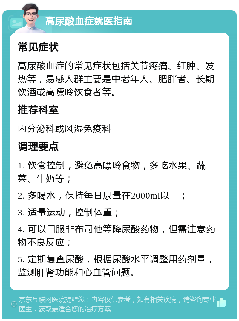 高尿酸血症就医指南 常见症状 高尿酸血症的常见症状包括关节疼痛、红肿、发热等，易感人群主要是中老年人、肥胖者、长期饮酒或高嘌呤饮食者等。 推荐科室 内分泌科或风湿免疫科 调理要点 1. 饮食控制，避免高嘌呤食物，多吃水果、蔬菜、牛奶等； 2. 多喝水，保持每日尿量在2000ml以上； 3. 适量运动，控制体重； 4. 可以口服非布司他等降尿酸药物，但需注意药物不良反应； 5. 定期复查尿酸，根据尿酸水平调整用药剂量，监测肝肾功能和心血管问题。