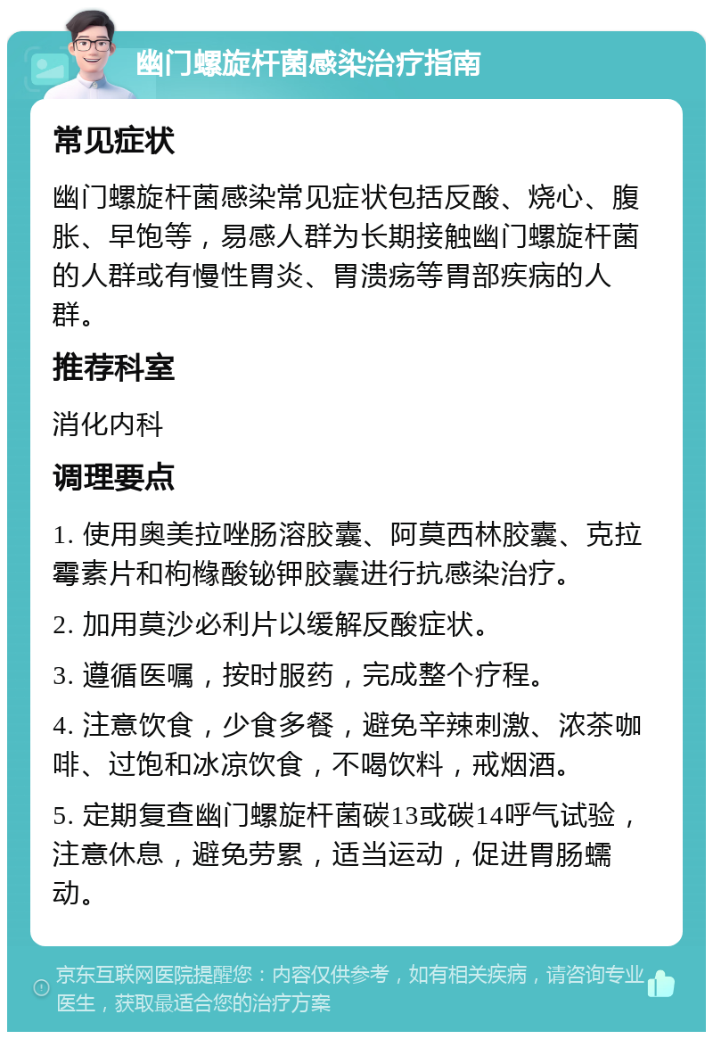 幽门螺旋杆菌感染治疗指南 常见症状 幽门螺旋杆菌感染常见症状包括反酸、烧心、腹胀、早饱等，易感人群为长期接触幽门螺旋杆菌的人群或有慢性胃炎、胃溃疡等胃部疾病的人群。 推荐科室 消化内科 调理要点 1. 使用奥美拉唑肠溶胶囊、阿莫西林胶囊、克拉霉素片和枸橼酸铋钾胶囊进行抗感染治疗。 2. 加用莫沙必利片以缓解反酸症状。 3. 遵循医嘱，按时服药，完成整个疗程。 4. 注意饮食，少食多餐，避免辛辣刺激、浓茶咖啡、过饱和冰凉饮食，不喝饮料，戒烟酒。 5. 定期复查幽门螺旋杆菌碳13或碳14呼气试验，注意休息，避免劳累，适当运动，促进胃肠蠕动。