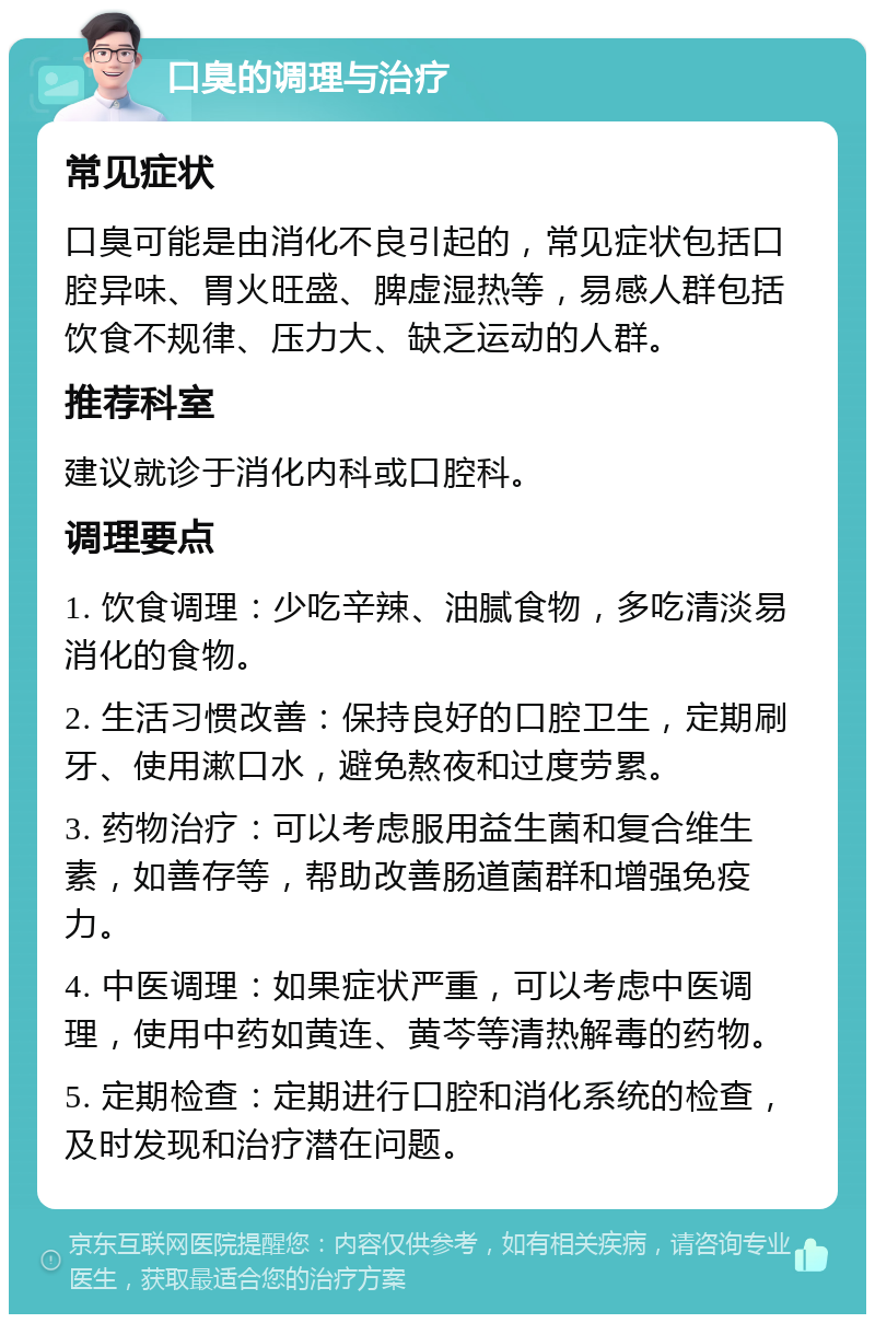 口臭的调理与治疗 常见症状 口臭可能是由消化不良引起的，常见症状包括口腔异味、胃火旺盛、脾虚湿热等，易感人群包括饮食不规律、压力大、缺乏运动的人群。 推荐科室 建议就诊于消化内科或口腔科。 调理要点 1. 饮食调理：少吃辛辣、油腻食物，多吃清淡易消化的食物。 2. 生活习惯改善：保持良好的口腔卫生，定期刷牙、使用漱口水，避免熬夜和过度劳累。 3. 药物治疗：可以考虑服用益生菌和复合维生素，如善存等，帮助改善肠道菌群和增强免疫力。 4. 中医调理：如果症状严重，可以考虑中医调理，使用中药如黄连、黄芩等清热解毒的药物。 5. 定期检查：定期进行口腔和消化系统的检查，及时发现和治疗潜在问题。