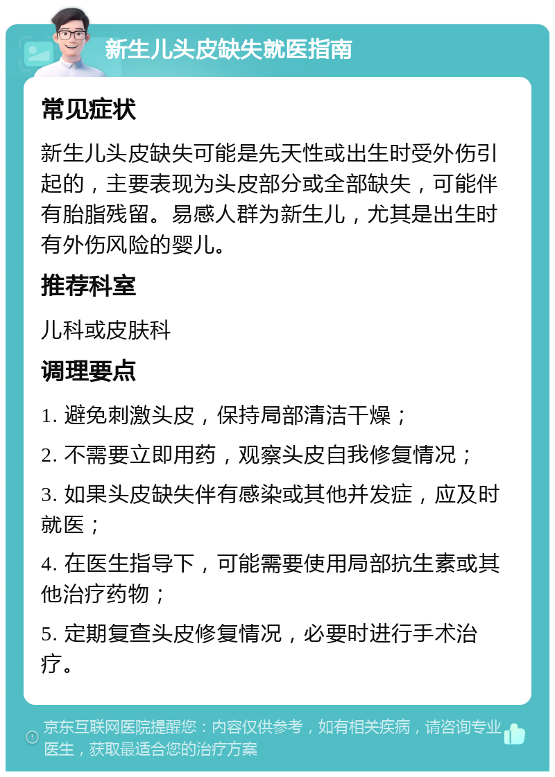 新生儿头皮缺失就医指南 常见症状 新生儿头皮缺失可能是先天性或出生时受外伤引起的，主要表现为头皮部分或全部缺失，可能伴有胎脂残留。易感人群为新生儿，尤其是出生时有外伤风险的婴儿。 推荐科室 儿科或皮肤科 调理要点 1. 避免刺激头皮，保持局部清洁干燥； 2. 不需要立即用药，观察头皮自我修复情况； 3. 如果头皮缺失伴有感染或其他并发症，应及时就医； 4. 在医生指导下，可能需要使用局部抗生素或其他治疗药物； 5. 定期复查头皮修复情况，必要时进行手术治疗。