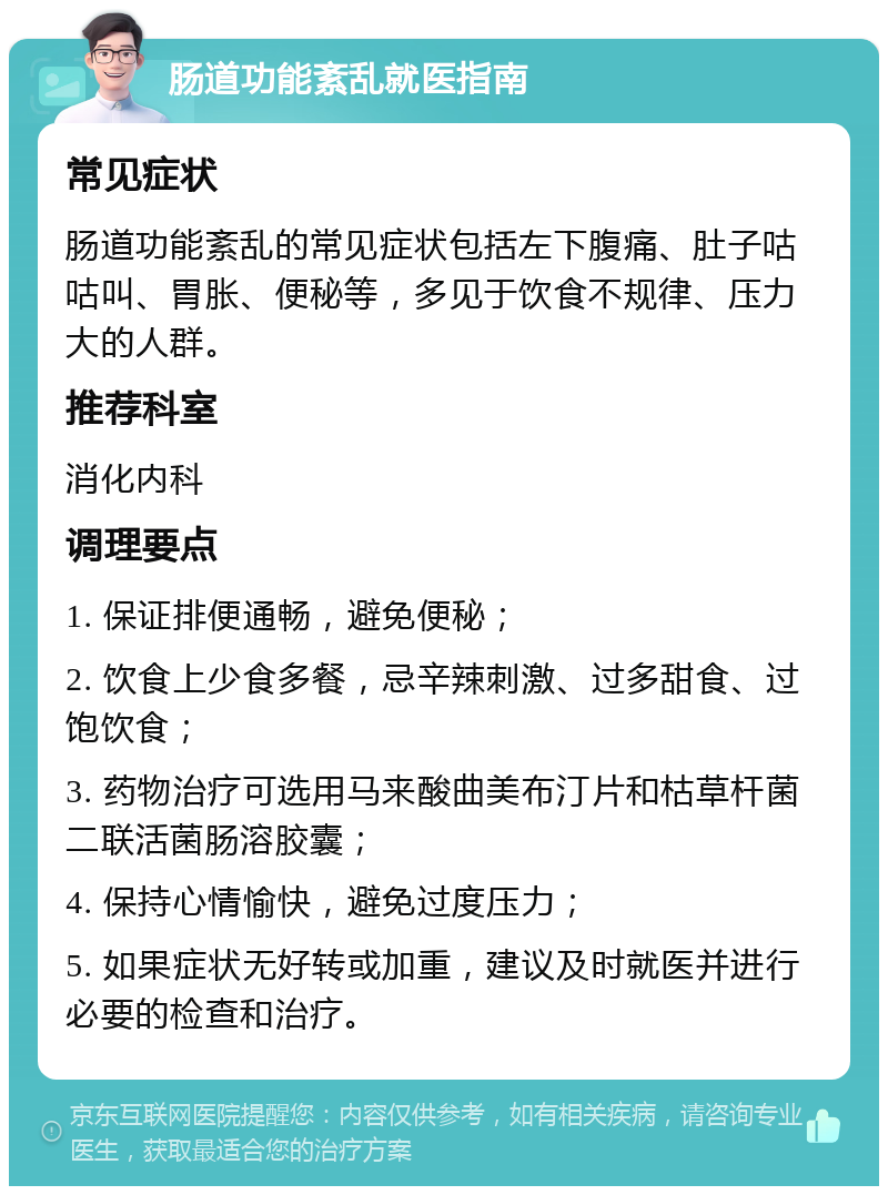 肠道功能紊乱就医指南 常见症状 肠道功能紊乱的常见症状包括左下腹痛、肚子咕咕叫、胃胀、便秘等，多见于饮食不规律、压力大的人群。 推荐科室 消化内科 调理要点 1. 保证排便通畅，避免便秘； 2. 饮食上少食多餐，忌辛辣刺激、过多甜食、过饱饮食； 3. 药物治疗可选用马来酸曲美布汀片和枯草杆菌二联活菌肠溶胶囊； 4. 保持心情愉快，避免过度压力； 5. 如果症状无好转或加重，建议及时就医并进行必要的检查和治疗。