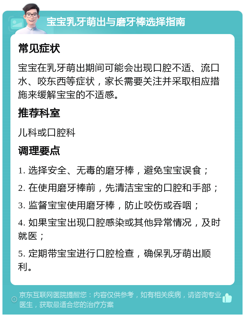 宝宝乳牙萌出与磨牙棒选择指南 常见症状 宝宝在乳牙萌出期间可能会出现口腔不适、流口水、咬东西等症状，家长需要关注并采取相应措施来缓解宝宝的不适感。 推荐科室 儿科或口腔科 调理要点 1. 选择安全、无毒的磨牙棒，避免宝宝误食； 2. 在使用磨牙棒前，先清洁宝宝的口腔和手部； 3. 监督宝宝使用磨牙棒，防止咬伤或吞咽； 4. 如果宝宝出现口腔感染或其他异常情况，及时就医； 5. 定期带宝宝进行口腔检查，确保乳牙萌出顺利。