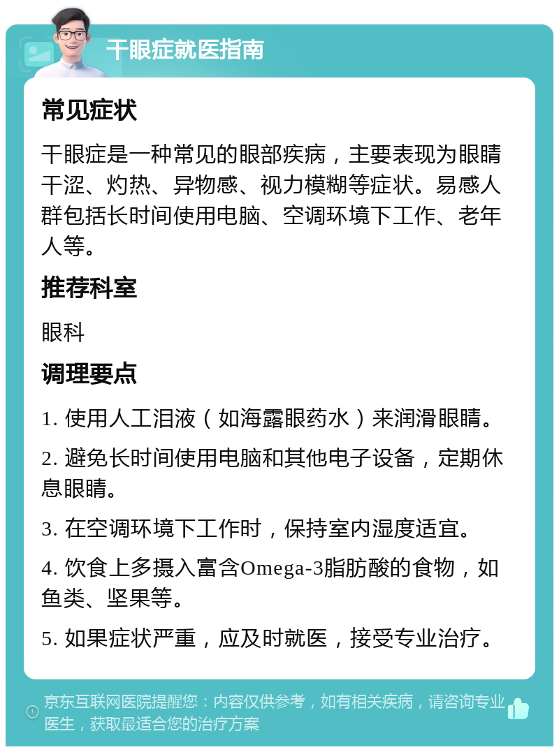 干眼症就医指南 常见症状 干眼症是一种常见的眼部疾病，主要表现为眼睛干涩、灼热、异物感、视力模糊等症状。易感人群包括长时间使用电脑、空调环境下工作、老年人等。 推荐科室 眼科 调理要点 1. 使用人工泪液（如海露眼药水）来润滑眼睛。 2. 避免长时间使用电脑和其他电子设备，定期休息眼睛。 3. 在空调环境下工作时，保持室内湿度适宜。 4. 饮食上多摄入富含Omega-3脂肪酸的食物，如鱼类、坚果等。 5. 如果症状严重，应及时就医，接受专业治疗。