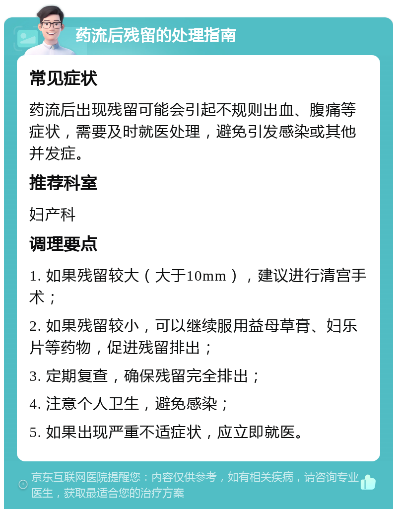 药流后残留的处理指南 常见症状 药流后出现残留可能会引起不规则出血、腹痛等症状，需要及时就医处理，避免引发感染或其他并发症。 推荐科室 妇产科 调理要点 1. 如果残留较大（大于10mm），建议进行清宫手术； 2. 如果残留较小，可以继续服用益母草膏、妇乐片等药物，促进残留排出； 3. 定期复查，确保残留完全排出； 4. 注意个人卫生，避免感染； 5. 如果出现严重不适症状，应立即就医。