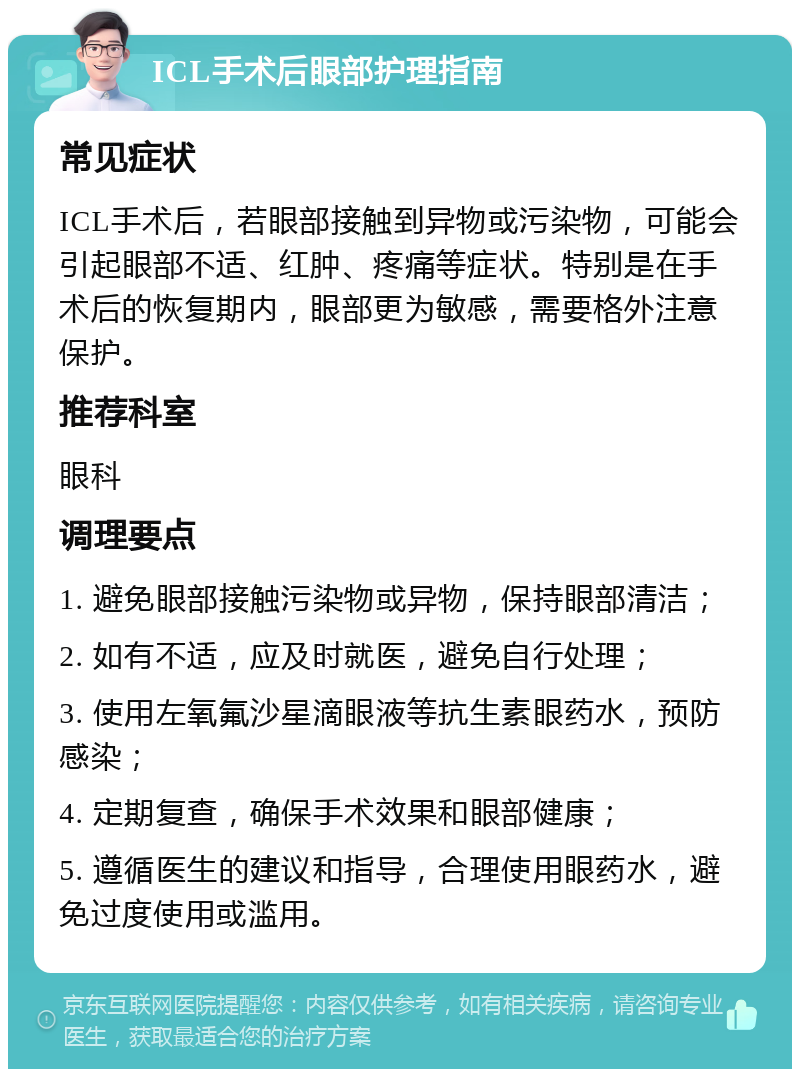 ICL手术后眼部护理指南 常见症状 ICL手术后，若眼部接触到异物或污染物，可能会引起眼部不适、红肿、疼痛等症状。特别是在手术后的恢复期内，眼部更为敏感，需要格外注意保护。 推荐科室 眼科 调理要点 1. 避免眼部接触污染物或异物，保持眼部清洁； 2. 如有不适，应及时就医，避免自行处理； 3. 使用左氧氟沙星滴眼液等抗生素眼药水，预防感染； 4. 定期复查，确保手术效果和眼部健康； 5. 遵循医生的建议和指导，合理使用眼药水，避免过度使用或滥用。