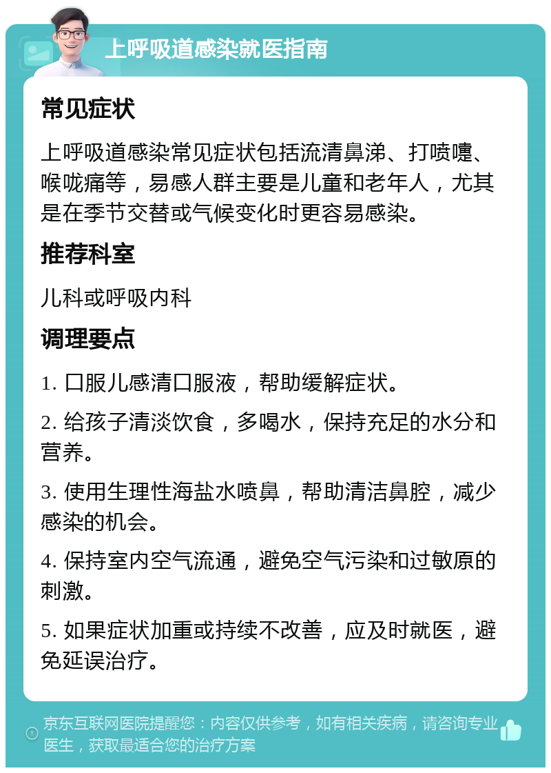 上呼吸道感染就医指南 常见症状 上呼吸道感染常见症状包括流清鼻涕、打喷嚏、喉咙痛等，易感人群主要是儿童和老年人，尤其是在季节交替或气候变化时更容易感染。 推荐科室 儿科或呼吸内科 调理要点 1. 口服儿感清口服液，帮助缓解症状。 2. 给孩子清淡饮食，多喝水，保持充足的水分和营养。 3. 使用生理性海盐水喷鼻，帮助清洁鼻腔，减少感染的机会。 4. 保持室内空气流通，避免空气污染和过敏原的刺激。 5. 如果症状加重或持续不改善，应及时就医，避免延误治疗。