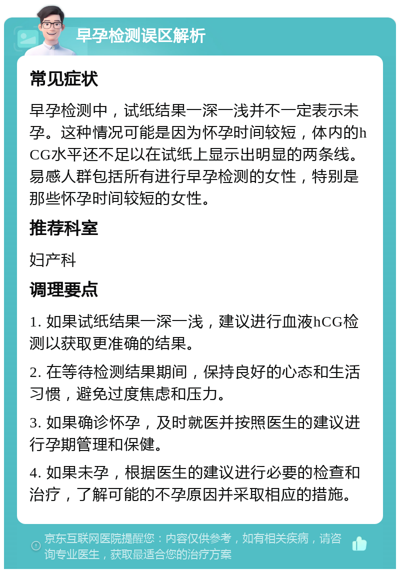 早孕检测误区解析 常见症状 早孕检测中，试纸结果一深一浅并不一定表示未孕。这种情况可能是因为怀孕时间较短，体内的hCG水平还不足以在试纸上显示出明显的两条线。易感人群包括所有进行早孕检测的女性，特别是那些怀孕时间较短的女性。 推荐科室 妇产科 调理要点 1. 如果试纸结果一深一浅，建议进行血液hCG检测以获取更准确的结果。 2. 在等待检测结果期间，保持良好的心态和生活习惯，避免过度焦虑和压力。 3. 如果确诊怀孕，及时就医并按照医生的建议进行孕期管理和保健。 4. 如果未孕，根据医生的建议进行必要的检查和治疗，了解可能的不孕原因并采取相应的措施。