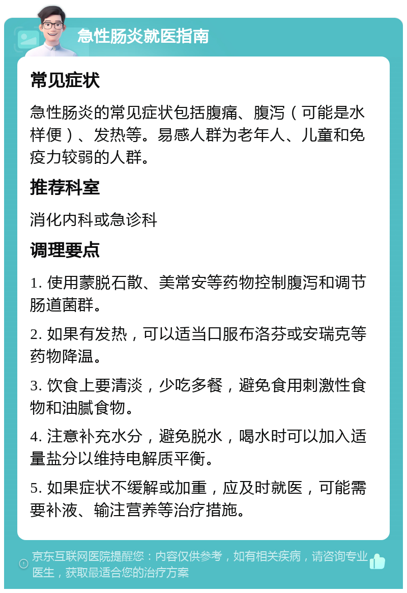 急性肠炎就医指南 常见症状 急性肠炎的常见症状包括腹痛、腹泻（可能是水样便）、发热等。易感人群为老年人、儿童和免疫力较弱的人群。 推荐科室 消化内科或急诊科 调理要点 1. 使用蒙脱石散、美常安等药物控制腹泻和调节肠道菌群。 2. 如果有发热，可以适当口服布洛芬或安瑞克等药物降温。 3. 饮食上要清淡，少吃多餐，避免食用刺激性食物和油腻食物。 4. 注意补充水分，避免脱水，喝水时可以加入适量盐分以维持电解质平衡。 5. 如果症状不缓解或加重，应及时就医，可能需要补液、输注营养等治疗措施。