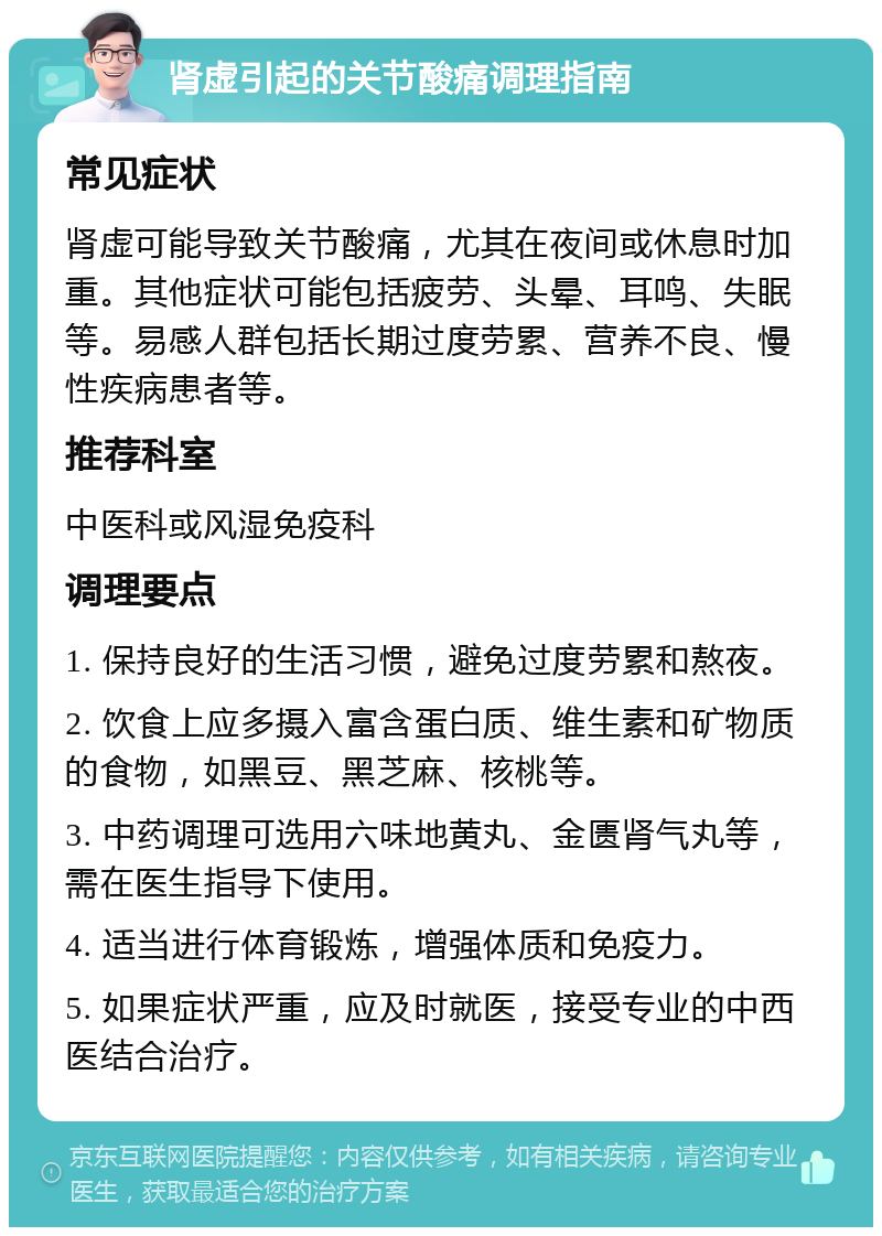 肾虚引起的关节酸痛调理指南 常见症状 肾虚可能导致关节酸痛，尤其在夜间或休息时加重。其他症状可能包括疲劳、头晕、耳鸣、失眠等。易感人群包括长期过度劳累、营养不良、慢性疾病患者等。 推荐科室 中医科或风湿免疫科 调理要点 1. 保持良好的生活习惯，避免过度劳累和熬夜。 2. 饮食上应多摄入富含蛋白质、维生素和矿物质的食物，如黑豆、黑芝麻、核桃等。 3. 中药调理可选用六味地黄丸、金匮肾气丸等，需在医生指导下使用。 4. 适当进行体育锻炼，增强体质和免疫力。 5. 如果症状严重，应及时就医，接受专业的中西医结合治疗。