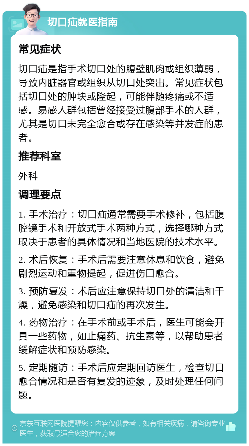 切口疝就医指南 常见症状 切口疝是指手术切口处的腹壁肌肉或组织薄弱，导致内脏器官或组织从切口处突出。常见症状包括切口处的肿块或隆起，可能伴随疼痛或不适感。易感人群包括曾经接受过腹部手术的人群，尤其是切口未完全愈合或存在感染等并发症的患者。 推荐科室 外科 调理要点 1. 手术治疗：切口疝通常需要手术修补，包括腹腔镜手术和开放式手术两种方式，选择哪种方式取决于患者的具体情况和当地医院的技术水平。 2. 术后恢复：手术后需要注意休息和饮食，避免剧烈运动和重物提起，促进伤口愈合。 3. 预防复发：术后应注意保持切口处的清洁和干燥，避免感染和切口疝的再次发生。 4. 药物治疗：在手术前或手术后，医生可能会开具一些药物，如止痛药、抗生素等，以帮助患者缓解症状和预防感染。 5. 定期随访：手术后应定期回访医生，检查切口愈合情况和是否有复发的迹象，及时处理任何问题。