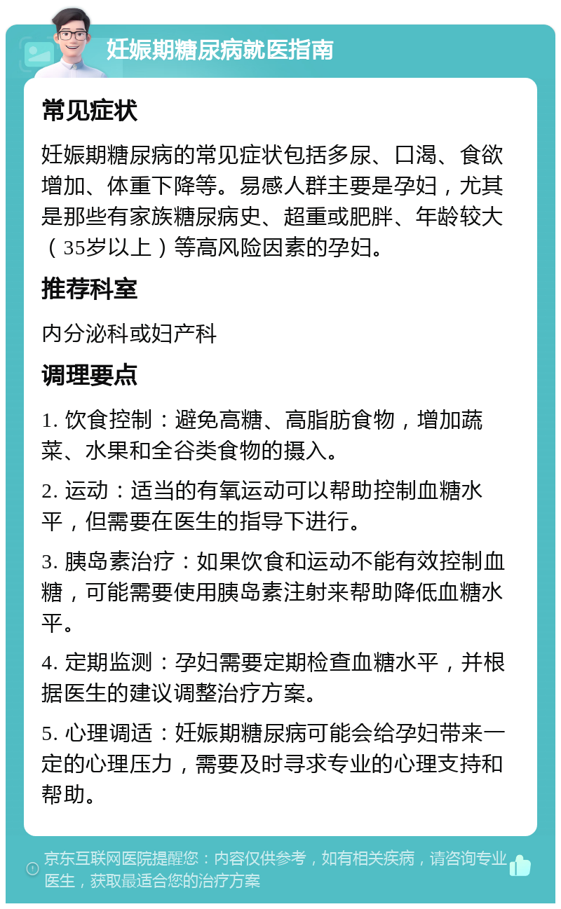 妊娠期糖尿病就医指南 常见症状 妊娠期糖尿病的常见症状包括多尿、口渴、食欲增加、体重下降等。易感人群主要是孕妇，尤其是那些有家族糖尿病史、超重或肥胖、年龄较大（35岁以上）等高风险因素的孕妇。 推荐科室 内分泌科或妇产科 调理要点 1. 饮食控制：避免高糖、高脂肪食物，增加蔬菜、水果和全谷类食物的摄入。 2. 运动：适当的有氧运动可以帮助控制血糖水平，但需要在医生的指导下进行。 3. 胰岛素治疗：如果饮食和运动不能有效控制血糖，可能需要使用胰岛素注射来帮助降低血糖水平。 4. 定期监测：孕妇需要定期检查血糖水平，并根据医生的建议调整治疗方案。 5. 心理调适：妊娠期糖尿病可能会给孕妇带来一定的心理压力，需要及时寻求专业的心理支持和帮助。