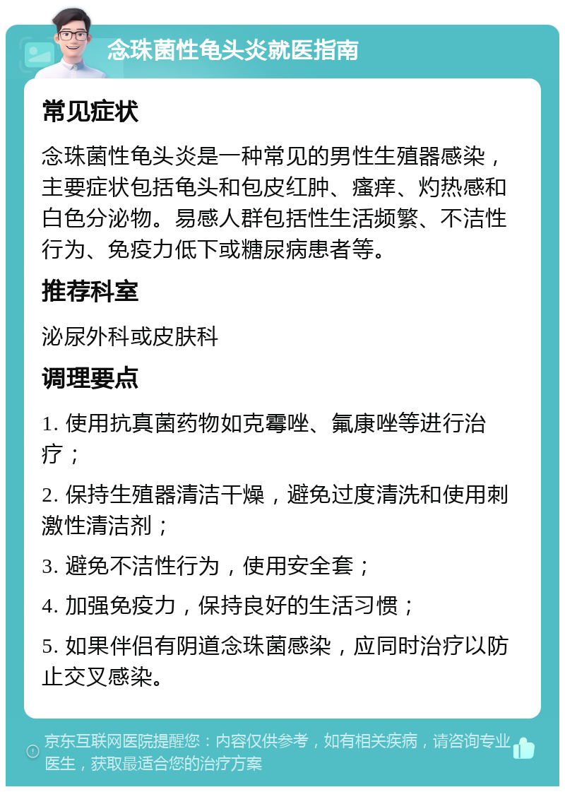 念珠菌性龟头炎就医指南 常见症状 念珠菌性龟头炎是一种常见的男性生殖器感染，主要症状包括龟头和包皮红肿、瘙痒、灼热感和白色分泌物。易感人群包括性生活频繁、不洁性行为、免疫力低下或糖尿病患者等。 推荐科室 泌尿外科或皮肤科 调理要点 1. 使用抗真菌药物如克霉唑、氟康唑等进行治疗； 2. 保持生殖器清洁干燥，避免过度清洗和使用刺激性清洁剂； 3. 避免不洁性行为，使用安全套； 4. 加强免疫力，保持良好的生活习惯； 5. 如果伴侣有阴道念珠菌感染，应同时治疗以防止交叉感染。