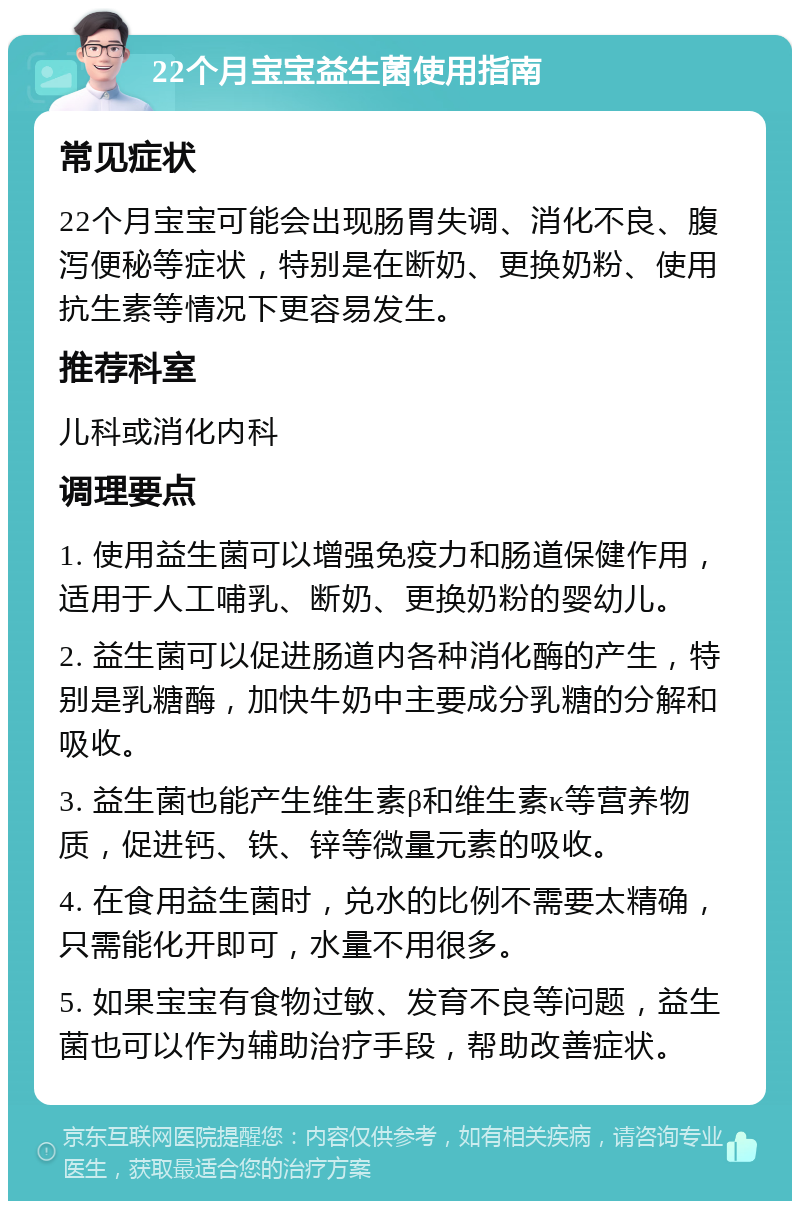 22个月宝宝益生菌使用指南 常见症状 22个月宝宝可能会出现肠胃失调、消化不良、腹泻便秘等症状，特别是在断奶、更换奶粉、使用抗生素等情况下更容易发生。 推荐科室 儿科或消化内科 调理要点 1. 使用益生菌可以增强免疫力和肠道保健作用，适用于人工哺乳、断奶、更换奶粉的婴幼儿。 2. 益生菌可以促进肠道内各种消化酶的产生，特别是乳糖酶，加快牛奶中主要成分乳糖的分解和吸收。 3. 益生菌也能产生维生素β和维生素κ等营养物质，促进钙、铁、锌等微量元素的吸收。 4. 在食用益生菌时，兑水的比例不需要太精确，只需能化开即可，水量不用很多。 5. 如果宝宝有食物过敏、发育不良等问题，益生菌也可以作为辅助治疗手段，帮助改善症状。