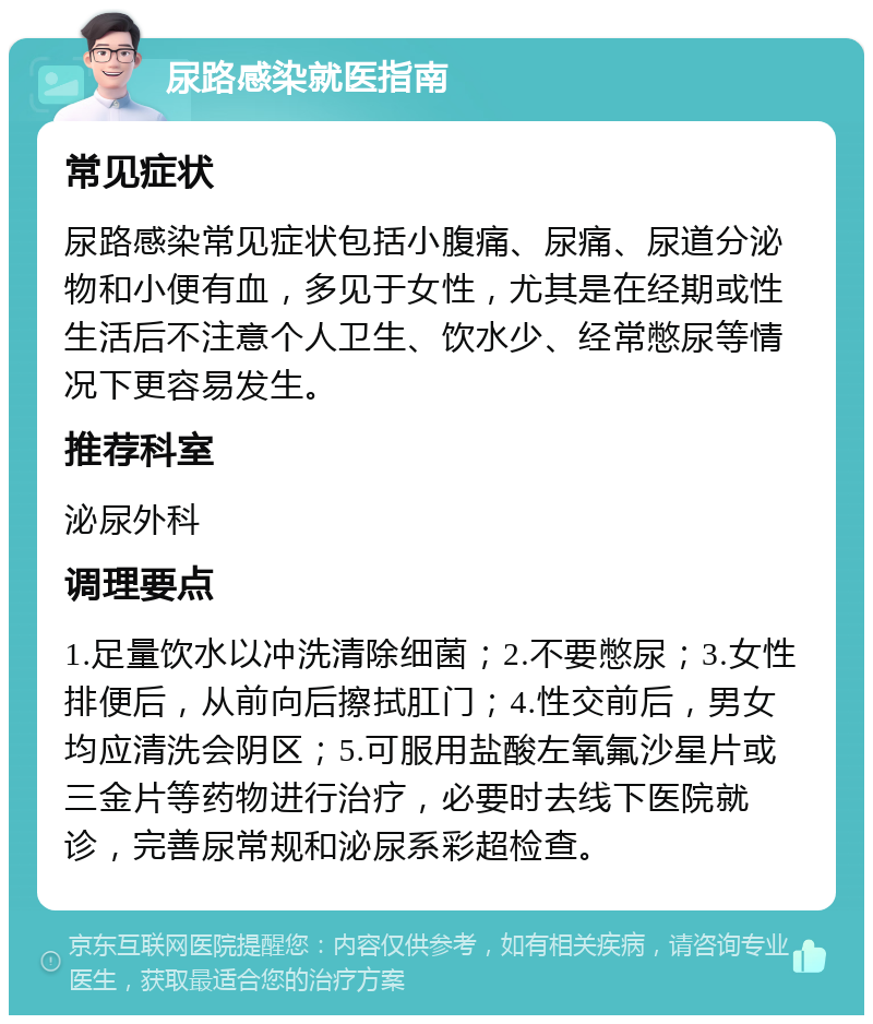 尿路感染就医指南 常见症状 尿路感染常见症状包括小腹痛、尿痛、尿道分泌物和小便有血，多见于女性，尤其是在经期或性生活后不注意个人卫生、饮水少、经常憋尿等情况下更容易发生。 推荐科室 泌尿外科 调理要点 1.足量饮水以冲洗清除细菌；2.不要憋尿；3.女性排便后，从前向后擦拭肛门；4.性交前后，男女均应清洗会阴区；5.可服用盐酸左氧氟沙星片或三金片等药物进行治疗，必要时去线下医院就诊，完善尿常规和泌尿系彩超检查。