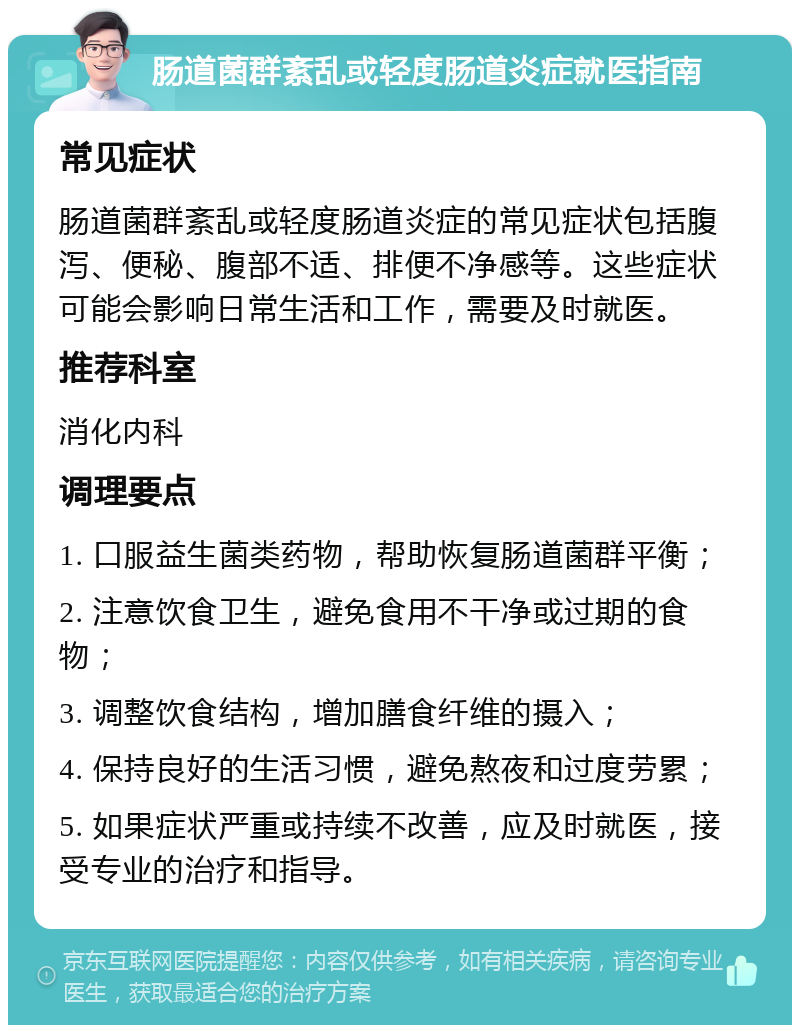 肠道菌群紊乱或轻度肠道炎症就医指南 常见症状 肠道菌群紊乱或轻度肠道炎症的常见症状包括腹泻、便秘、腹部不适、排便不净感等。这些症状可能会影响日常生活和工作，需要及时就医。 推荐科室 消化内科 调理要点 1. 口服益生菌类药物，帮助恢复肠道菌群平衡； 2. 注意饮食卫生，避免食用不干净或过期的食物； 3. 调整饮食结构，增加膳食纤维的摄入； 4. 保持良好的生活习惯，避免熬夜和过度劳累； 5. 如果症状严重或持续不改善，应及时就医，接受专业的治疗和指导。