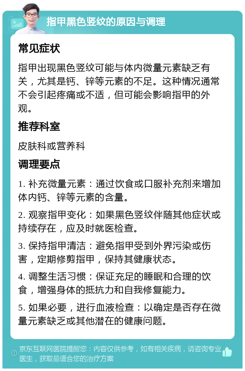 指甲黑色竖纹的原因与调理 常见症状 指甲出现黑色竖纹可能与体内微量元素缺乏有关，尤其是钙、锌等元素的不足。这种情况通常不会引起疼痛或不适，但可能会影响指甲的外观。 推荐科室 皮肤科或营养科 调理要点 1. 补充微量元素：通过饮食或口服补充剂来增加体内钙、锌等元素的含量。 2. 观察指甲变化：如果黑色竖纹伴随其他症状或持续存在，应及时就医检查。 3. 保持指甲清洁：避免指甲受到外界污染或伤害，定期修剪指甲，保持其健康状态。 4. 调整生活习惯：保证充足的睡眠和合理的饮食，增强身体的抵抗力和自我修复能力。 5. 如果必要，进行血液检查：以确定是否存在微量元素缺乏或其他潜在的健康问题。