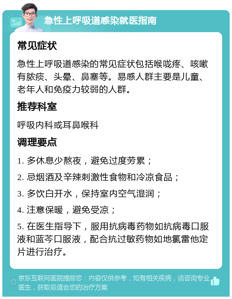 急性上呼吸道感染就医指南 常见症状 急性上呼吸道感染的常见症状包括喉咙疼、咳嗽有脓痰、头晕、鼻塞等。易感人群主要是儿童、老年人和免疫力较弱的人群。 推荐科室 呼吸内科或耳鼻喉科 调理要点 1. 多休息少熬夜，避免过度劳累； 2. 忌烟酒及辛辣刺激性食物和冷凉食品； 3. 多饮白开水，保持室内空气湿润； 4. 注意保暖，避免受凉； 5. 在医生指导下，服用抗病毒药物如抗病毒口服液和蓝芩口服液，配合抗过敏药物如地氯雷他定片进行治疗。