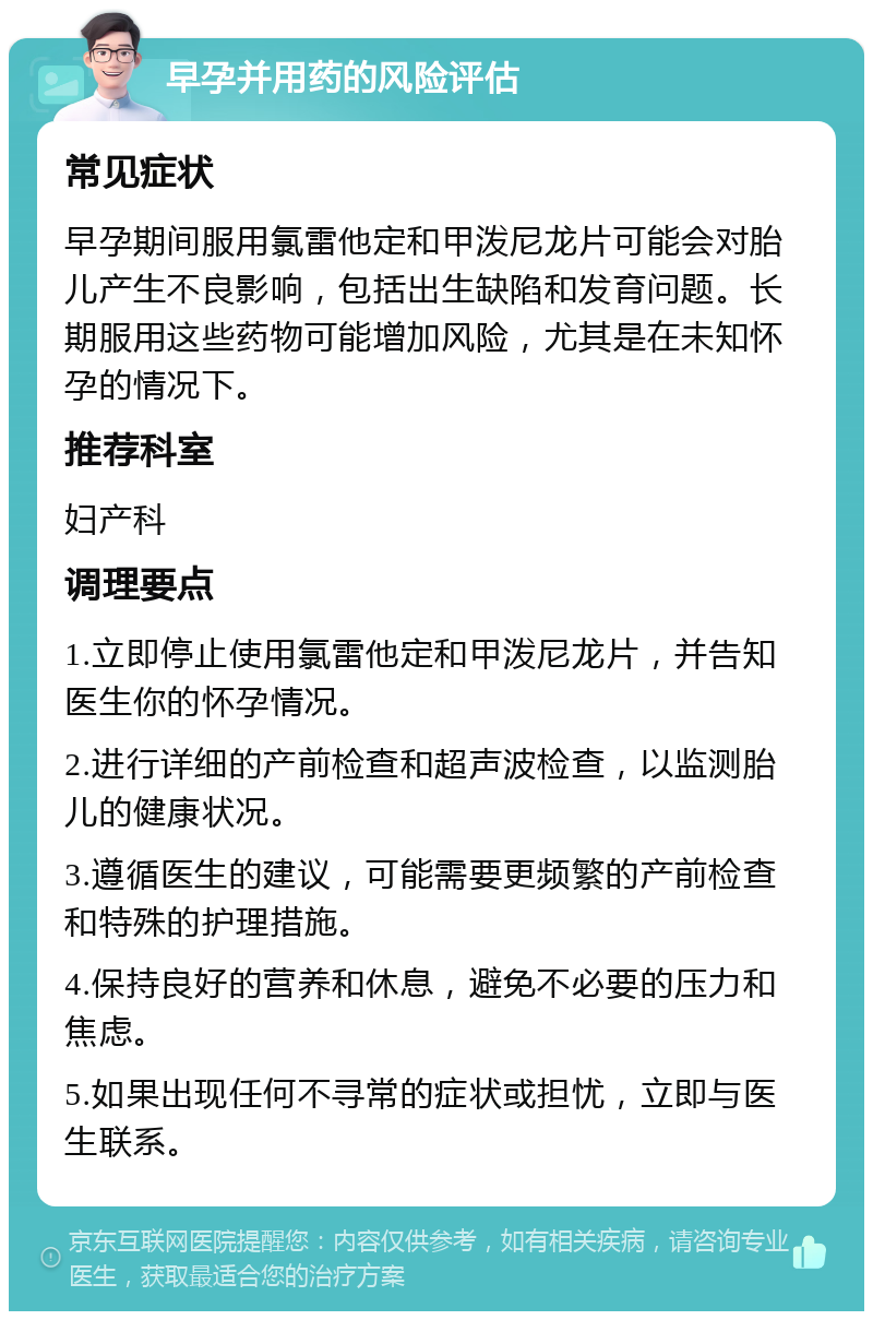 早孕并用药的风险评估 常见症状 早孕期间服用氯雷他定和甲泼尼龙片可能会对胎儿产生不良影响，包括出生缺陷和发育问题。长期服用这些药物可能增加风险，尤其是在未知怀孕的情况下。 推荐科室 妇产科 调理要点 1.立即停止使用氯雷他定和甲泼尼龙片，并告知医生你的怀孕情况。 2.进行详细的产前检查和超声波检查，以监测胎儿的健康状况。 3.遵循医生的建议，可能需要更频繁的产前检查和特殊的护理措施。 4.保持良好的营养和休息，避免不必要的压力和焦虑。 5.如果出现任何不寻常的症状或担忧，立即与医生联系。